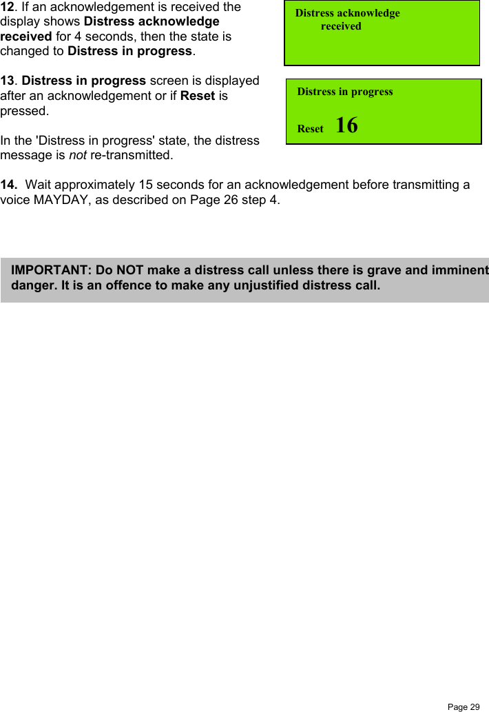 Page 2912. If an acknowledgement is received thedisplay shows Distress acknowledgereceived for 4 seconds, then the state ischanged to Distress in progress.13. Distress in progress screen is displayedafter an acknowledgement or if Reset ispressed.In the &apos;Distress in progress&apos; state, the distressmessage is not re-transmitted.14.  Wait approximately 15 seconds for an acknowledgement before transmitting avoice MAYDAY, as described on Page 26 step 4.Distress in progressReset    16Distress acknowledge         receivedIMPORTANT: Do NOT make a distress call unless there is grave and imminentdanger. It is an offence to make any unjustified distress call.