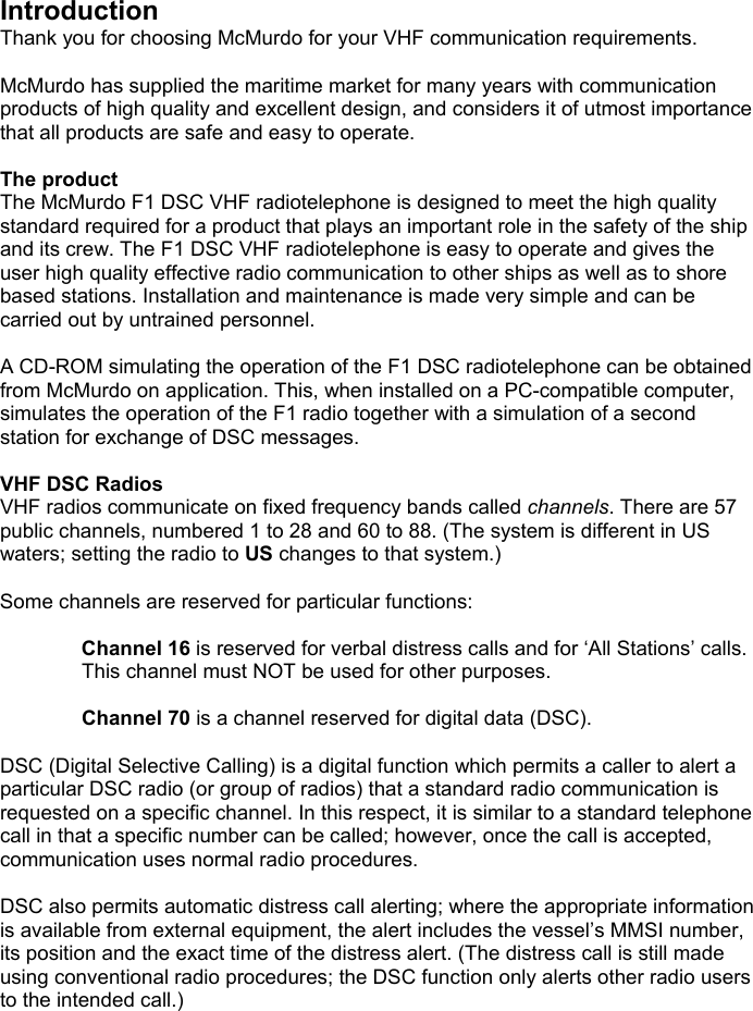 IntroductionThank you for choosing McMurdo for your VHF communication requirements.McMurdo has supplied the maritime market for many years with communicationproducts of high quality and excellent design, and considers it of utmost importancethat all products are safe and easy to operate.The productThe McMurdo F1 DSC VHF radiotelephone is designed to meet the high qualitystandard required for a product that plays an important role in the safety of the shipand its crew. The F1 DSC VHF radiotelephone is easy to operate and gives theuser high quality effective radio communication to other ships as well as to shorebased stations. Installation and maintenance is made very simple and can becarried out by untrained personnel.A CD-ROM simulating the operation of the F1 DSC radiotelephone can be obtainedfrom McMurdo on application. This, when installed on a PC-compatible computer,simulates the operation of the F1 radio together with a simulation of a secondstation for exchange of DSC messages.VHF DSC RadiosVHF radios communicate on fixed frequency bands called channels. There are 57public channels, numbered 1 to 28 and 60 to 88. (The system is different in USwaters; setting the radio to US changes to that system.)Some channels are reserved for particular functions:Channel 16 is reserved for verbal distress calls and for ‘All Stations’ calls.This channel must NOT be used for other purposes.Channel 70 is a channel reserved for digital data (DSC).DSC (Digital Selective Calling) is a digital function which permits a caller to alert aparticular DSC radio (or group of radios) that a standard radio communication isrequested on a specific channel. In this respect, it is similar to a standard telephonecall in that a specific number can be called; however, once the call is accepted,communication uses normal radio procedures.DSC also permits automatic distress call alerting; where the appropriate informationis available from external equipment, the alert includes the vessel’s MMSI number,its position and the exact time of the distress alert. (The distress call is still madeusing conventional radio procedures; the DSC function only alerts other radio usersto the intended call.)