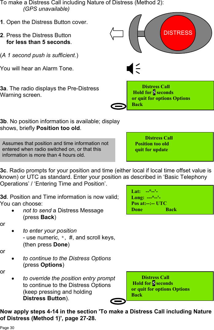 Page 30To make a Distress Call including Nature of Distress (Method 2):(GPS unavailable)1. Open the Distress Button cover.2. Press the Distress Button    for less than 5 seconds.(A 1 second push is sufficient.)You will hear an Alarm Tone.3a. The radio displays the Pre-DistressWarning screen.3b. No position information is available; displayshows, briefly Position too old.3c. Radio prompts for your position and time (either local if local time offset value isknown) or UTC as standard. Enter your position as described in ‘Basic TelephonyOperations’ / ‘Entering Time and Position’.3d. Position and Time information is now valid;You can choose:• not to send a Distress Message(press Back)or• to enter your position- use numeric, *,  #, and scroll keys,(then press Done)or• to continue to the Distress Options(press Options)or • to override the position entry promptto continue to the Distress Options(keep pressing and holdingDistress Button).Now apply steps 4-14 in the section &apos;To make a Distress Call including Natureof Distress (Method 1)&apos;, page 27-28.   Distress Call Hold for 5 secondsor quit for options Options          Back    Distress Call   Position too old   quit for updateLat:    --°--&apos;-Long:  ---°--&apos;-Pos at:--:-- UTCDone                  BackAssumes that position and time information notentered when radio switched on, or that thisinformation is more than 4 hours old.   Distress Call Hold for 5 secondsor quit for options Options          BackDISTRESSDISTRESS