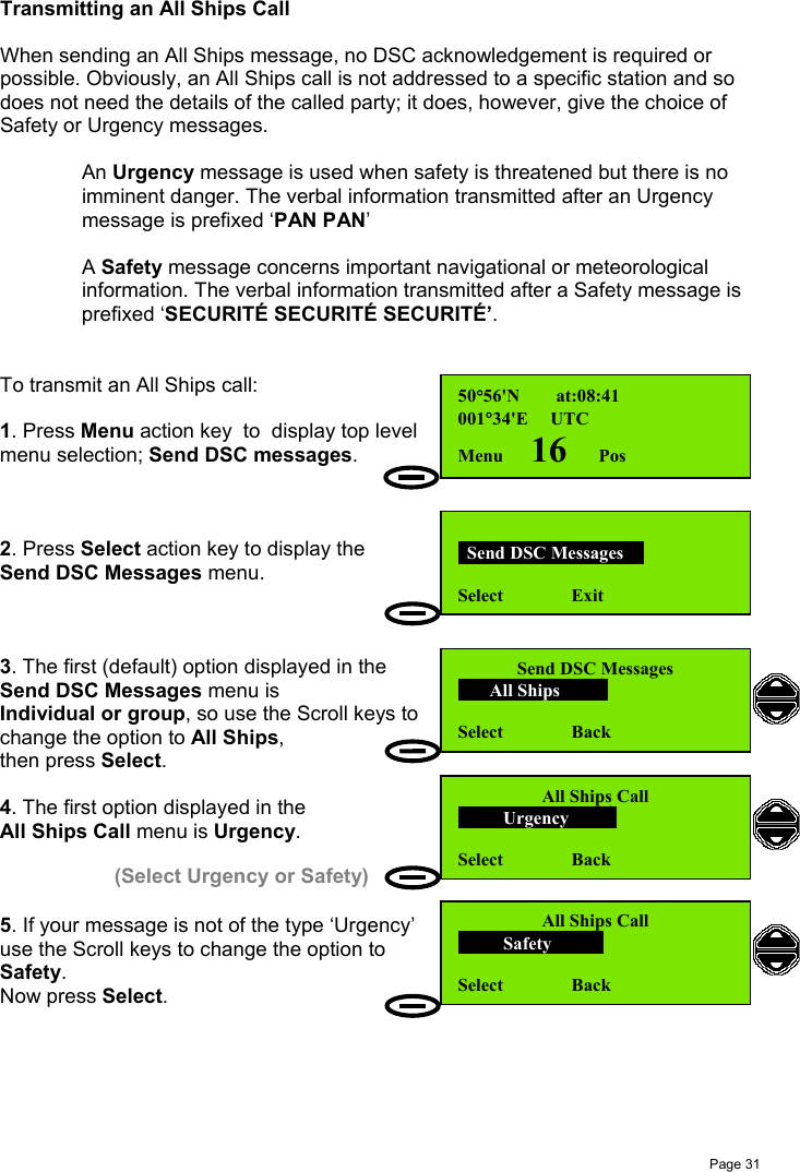 Page 31Transmitting an All Ships CallWhen sending an All Ships message, no DSC acknowledgement is required orpossible. Obviously, an All Ships call is not addressed to a specific station and sodoes not need the details of the called party; it does, however, give the choice ofSafety or Urgency messages.An Urgency message is used when safety is threatened but there is noimminent danger. The verbal information transmitted after an Urgencymessage is prefixed ‘PAN PAN’A Safety message concerns important navigational or meteorologicalinformation. The verbal information transmitted after a Safety message isprefixed ‘SECURITÉ SECURITÉ SECURITÉ’.To transmit an All Ships call:1. Press Menu action key  to  display top levelmenu selection; Send DSC messages.2. Press Select action key to display theSend DSC Messages menu.3. The first (default) option displayed in theSend DSC Messages menu isIndividual or group, so use the Scroll keys tochange the option to All Ships,then press Select.4. The first option displayed in theAll Ships Call menu is Urgency.5. If your message is not of the type ‘Urgency’use the Scroll keys to change the option toSafety.Now press Select.50°56&apos;N        at:08:41001°34&apos;E     UTCMenu      16       Pos  Send DSC Messages  Select               ExitSend DSC Messages       All Ships        Select               BackAll Ships Call          Urgency        Select               BackAll Ships Call          Safety         Select               Back(Select Urgency or Safety)