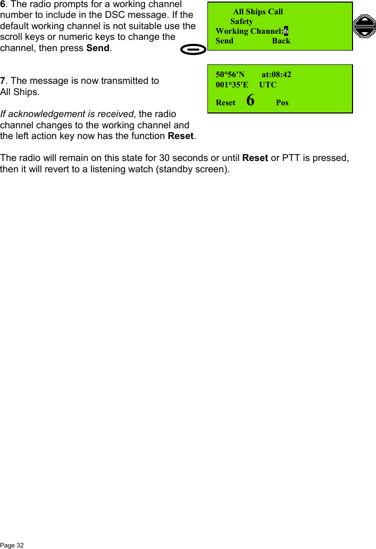 Page 326. The radio prompts for a working channelnumber to include in the DSC message. If thedefault working channel is not suitable use thescroll keys or numeric keys to change thechannel, then press Send.7. The message is now transmitted toAll Ships.If acknowledgement is received, the radiochannel changes to the working channel andthe left action key now has the function Reset.The radio will remain on this state for 30 seconds or until Reset or PTT is pressed,then it will revert to a listening watch (standby screen).   All Ships Call       SafetyWorking Channel:6Send                  Back50°56&apos;N        at:08:42001°35&apos;E     UTCReset     6         Pos