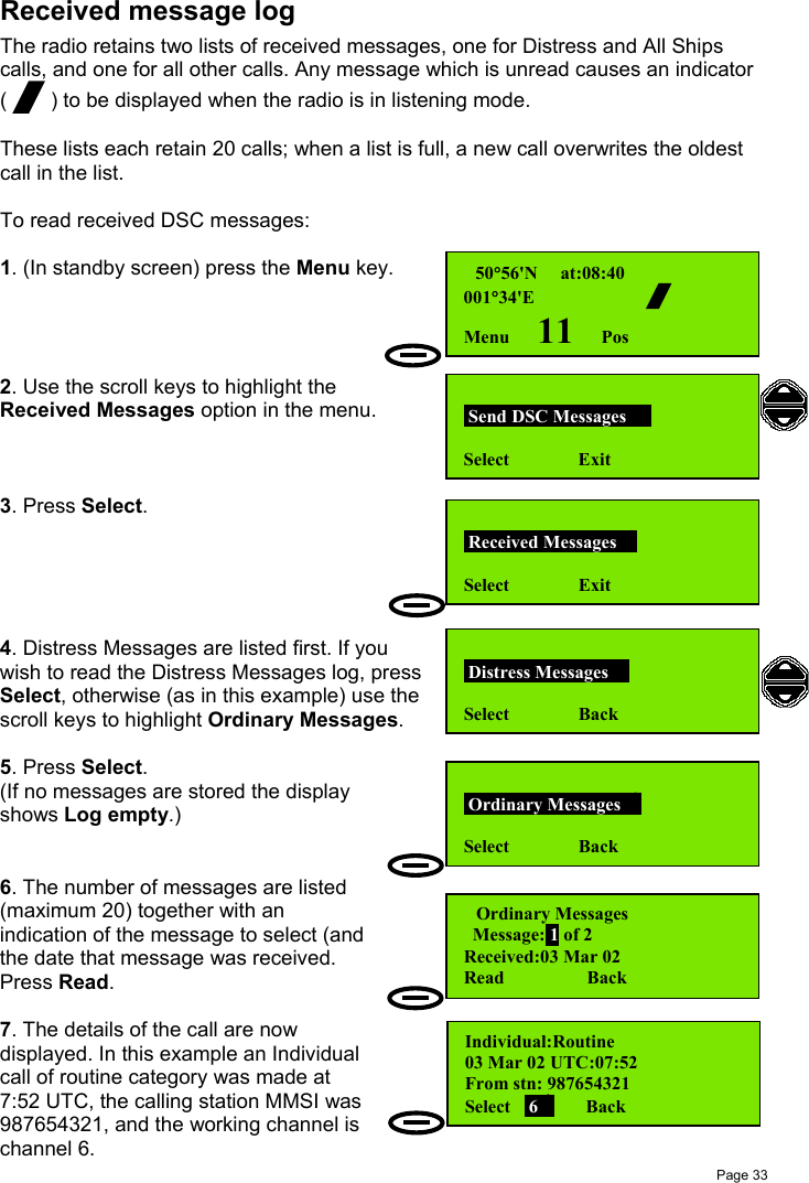 Page 33Received message logThe radio retains two lists of received messages, one for Distress and All Shipscalls, and one for all other calls. Any message which is unread causes an indicator( / ) to be displayed when the radio is in listening mode.These lists each retain 20 calls; when a list is full, a new call overwrites the oldestcall in the list.To read received DSC messages:1. (In standby screen) press the Menu key.2. Use the scroll keys to highlight theReceived Messages option in the menu.3. Press Select.4. Distress Messages are listed first. If youwish to read the Distress Messages log, pressSelect, otherwise (as in this example) use thescroll keys to highlight Ordinary Messages.5. Press Select.(If no messages are stored the displayshows Log empty.)6. The number of messages are listed(maximum 20) together with anindication of the message to select (andthe date that message was received.Press Read.7. The details of the call are nowdisplayed. In this example an Individualcall of routine category was made at7:52 UTC, the calling station MMSI was987654321, and the working channel ischannel 6. 50°56&apos;N     at:08:40001°34&apos;E         /Menu      11     Pos Send DSC Messages   Select               Exit Distress Messages  Select               Back Received Messages  Select               Exit Ordinary Messages  Select               BackOrdinary Messages        Message: 1 of 2Received:03 Mar 02Read                  BackIndividual:Routine      03 Mar 02 UTC:07:52From stn: 987654321Select    6      Back