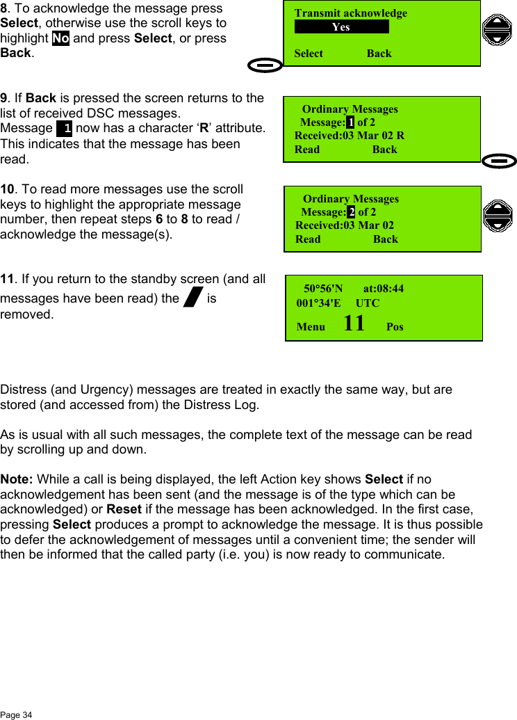 Page 348. To acknowledge the message pressSelect, otherwise use the scroll keys tohighlight No and press Select, or pressBack.9. If Back is pressed the screen returns to thelist of received DSC messages.Message  1 now has a character ‘R’ attribute.This indicates that the message has beenread.10. To read more messages use the scrollkeys to highlight the appropriate messagenumber, then repeat steps 6 to 8 to read /acknowledge the message(s).11. If you return to the standby screen (and allmessages have been read) the / isremoved.Distress (and Urgency) messages are treated in exactly the same way, but arestored (and accessed from) the Distress Log.As is usual with all such messages, the complete text of the message can be readby scrolling up and down.Note: While a call is being displayed, the left Action key shows Select if noacknowledgement has been sent (and the message is of the type which can beacknowledged) or Reset if the message has been acknowledged. In the first case,pressing Select produces a prompt to acknowledge the message. It is thus possibleto defer the acknowledgement of messages until a convenient time; the sender willthen be informed that the called party (i.e. you) is now ready to communicate. Ordinary Messages        Message: 1 of 2Received:03 Mar 02 RRead                  Back  50°56&apos;N       at:08:44001°34&apos;E     UTCMenu      11       PosOrdinary Messages        Message: 2 of 2Received:03 Mar 02Read                  BackTransmit acknowledge                   Yes           Select               Back