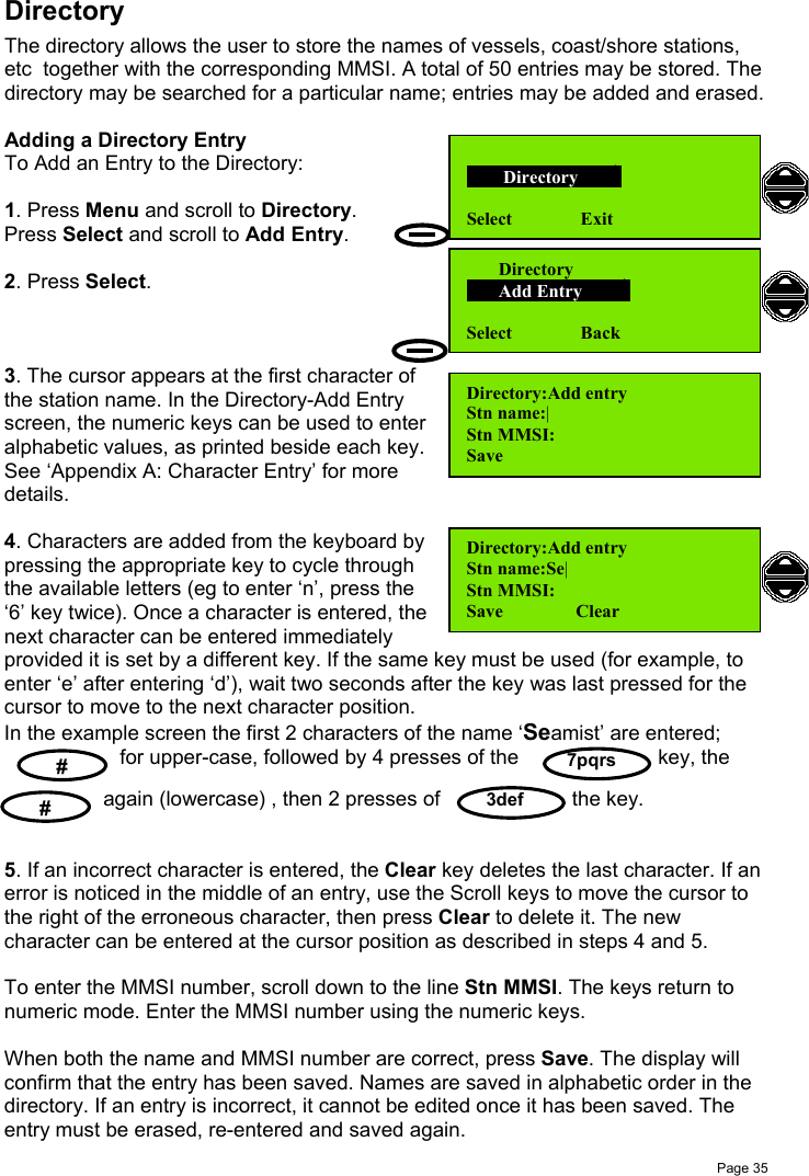 Page 357pqrs    #    #  3defDirectoryThe directory allows the user to store the names of vessels, coast/shore stations,etc  together with the corresponding MMSI. A total of 50 entries may be stored. Thedirectory may be searched for a particular name; entries may be added and erased.Adding a Directory EntryTo Add an Entry to the Directory:1. Press Menu and scroll to Directory.Press Select and scroll to Add Entry.2. Press Select.3. The cursor appears at the first character ofthe station name. In the Directory-Add Entryscreen, the numeric keys can be used to enteralphabetic values, as printed beside each key.See ‘Appendix A: Character Entry’ for moredetails.4. Characters are added from the keyboard bypressing the appropriate key to cycle throughthe available letters (eg to enter ‘n’, press the‘6’ key twice). Once a character is entered, thenext character can be entered immediatelyprovided it is set by a different key. If the same key must be used (for example, toenter ‘e’ after entering ‘d’), wait two seconds after the key was last pressed for thecursor to move to the next character position.In the example screen the first 2 characters of the name ‘Seamist’ are entered; for upper-case, followed by 4 presses of the key, the again (lowercase) , then 2 presses of the key.5. If an incorrect character is entered, the Clear key deletes the last character. If anerror is noticed in the middle of an entry, use the Scroll keys to move the cursor tothe right of the erroneous character, then press Clear to delete it. The newcharacter can be entered at the cursor position as described in steps 4 and 5.To enter the MMSI number, scroll down to the line Stn MMSI. The keys return tonumeric mode. Enter the MMSI number using the numeric keys.When both the name and MMSI number are correct, press Save. The display willconfirm that the entry has been saved. Names are saved in alphabetic order in thedirectory. If an entry is incorrect, it cannot be edited once it has been saved. Theentry must be erased, re-entered and saved again.Directory:Add entryStn name:|Stn MMSI:Save        Directory       Select               ExitDirectory:Add entryStn name:Se|Stn MMSI:Save                Clear       Directory       Add Entry        Select               Back