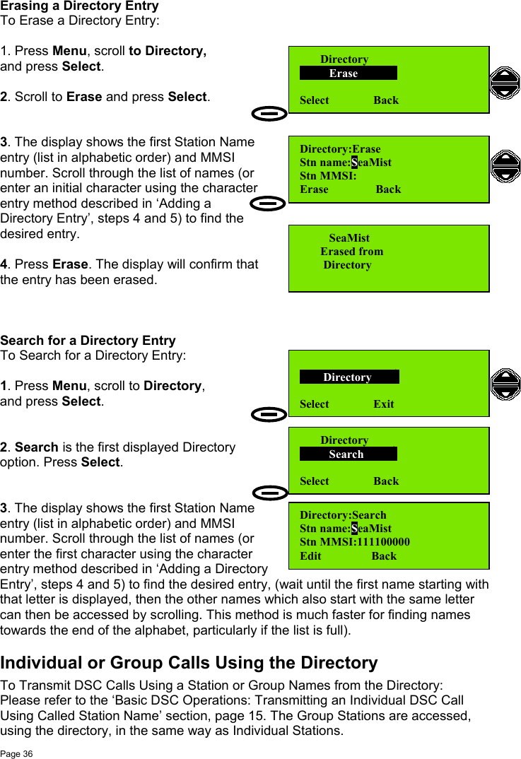 Page 36Erasing a Directory EntryTo Erase a Directory Entry:1. Press Menu, scroll to Directory,and press Select.2. Scroll to Erase and press Select.3. The display shows the first Station Nameentry (list in alphabetic order) and MMSInumber. Scroll through the list of names (orenter an initial character using the characterentry method described in ‘Adding aDirectory Entry’, steps 4 and 5) to find thedesired entry.4. Press Erase. The display will confirm thatthe entry has been erased.Search for a Directory EntryTo Search for a Directory Entry:1. Press Menu, scroll to Directory,and press Select.2. Search is the first displayed Directoryoption. Press Select.3. The display shows the first Station Nameentry (list in alphabetic order) and MMSInumber. Scroll through the list of names (orenter the first character using the characterentry method described in ‘Adding a DirectoryEntry’, steps 4 and 5) to find the desired entry, (wait until the first name starting withthat letter is displayed, then the other names which also start with the same lettercan then be accessed by scrolling. This method is much faster for finding namestowards the end of the alphabet, particularly if the list is full).Individual or Group Calls Using the DirectoryTo Transmit DSC Calls Using a Station or Group Names from the Directory:Please refer to the ‘Basic DSC Operations: Transmitting an Individual DSC CallUsing Called Station Name’ section, page 15. The Group Stations are accessed,using the directory, in the same way as Individual Stations.Directory:EraseStn name:SeaMistStn MMSI:Erase                Back       Directory          Erase           Select               Back          SeaMist       Erased from        DirectoryDirectory:SearchStn name:SeaMistStn MMSI:111100000Edit                 Back       Directory          Search         Select               Back        Directory       Select               Exit