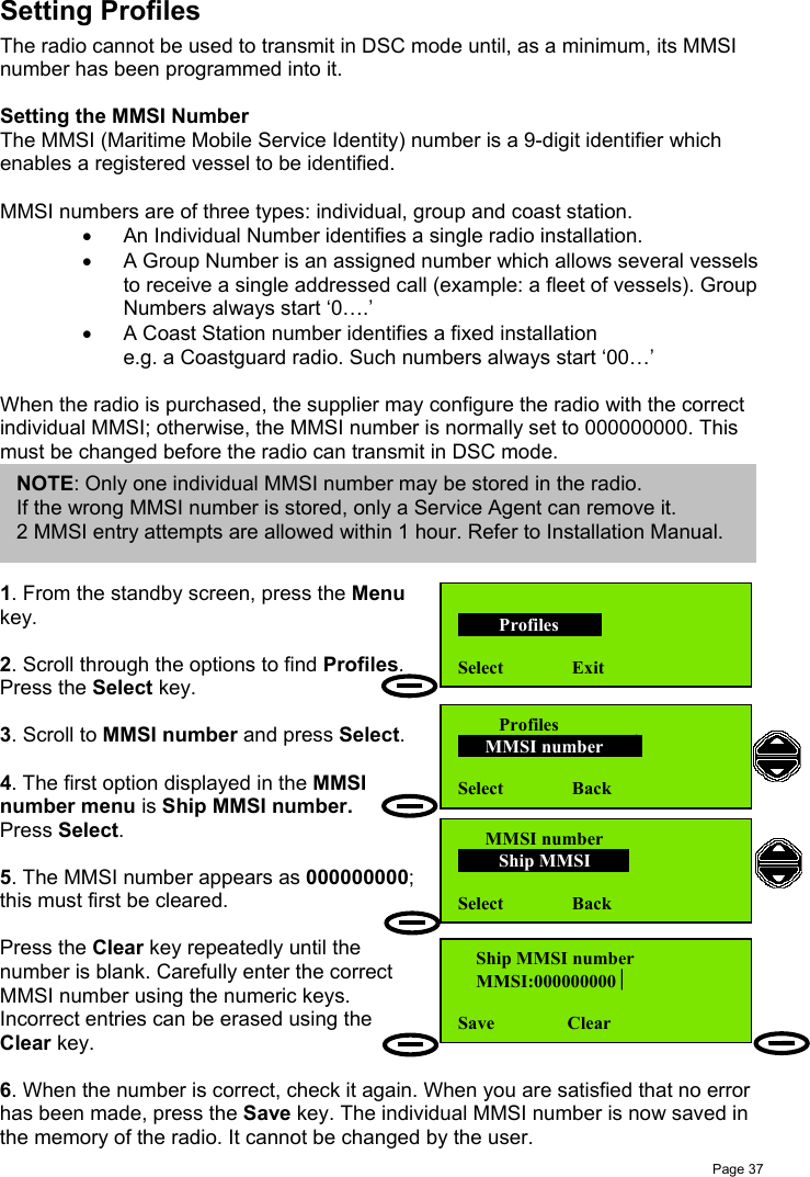 Page 37Setting ProfilesThe radio cannot be used to transmit in DSC mode until, as a minimum, its MMSInumber has been programmed into it.Setting the MMSI NumberThe MMSI (Maritime Mobile Service Identity) number is a 9-digit identifier whichenables a registered vessel to be identified.MMSI numbers are of three types: individual, group and coast station.•  An Individual Number identifies a single radio installation.•  A Group Number is an assigned number which allows several vesselsto receive a single addressed call (example: a fleet of vessels). GroupNumbers always start ‘0….’•  A Coast Station number identifies a fixed installatione.g. a Coastguard radio. Such numbers always start ‘00…’When the radio is purchased, the supplier may configure the radio with the correctindividual MMSI; otherwise, the MMSI number is normally set to 000000000. Thismust be changed before the radio can transmit in DSC mode.1. From the standby screen, press the Menukey.2. Scroll through the options to find Profiles.Press the Select key.3. Scroll to MMSI number and press Select.4. The first option displayed in the MMSInumber menu is Ship MMSI number.Press Select.5. The MMSI number appears as 000000000;this must first be cleared.Press the Clear key repeatedly until thenumber is blank. Carefully enter the correctMMSI number using the numeric keys.Incorrect entries can be erased using theClear key.6. When the number is correct, check it again. When you are satisfied that no errorhas been made, press the Save key. The individual MMSI number is now saved inthe memory of the radio. It cannot be changed by the user.NOTE: Only one individual MMSI number may be stored in the radio.If the wrong MMSI number is stored, only a Service Agent can remove it.2 MMSI entry attempts are allowed within 1 hour. Refer to Installation Manual.         Profiles       Select               Exit         Profiles      MMSI number      Select               Back      MMSI number         Ship MMSI      Select               Back    Ship MMSI number    MMSI:000000000Save                Clear