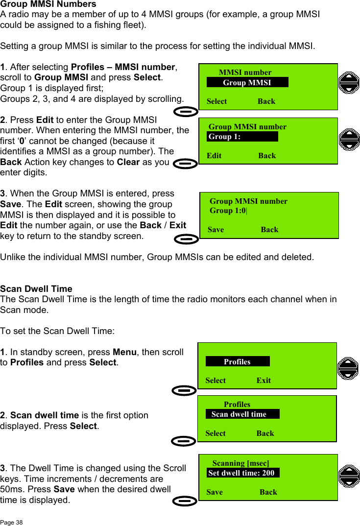 Page 38Group MMSI NumbersA radio may be a member of up to 4 MMSI groups (for example, a group MMSIcould be assigned to a fishing fleet).Setting a group MMSI is similar to the process for setting the individual MMSI.1. After selecting Profiles – MMSI number,scroll to Group MMSI and press Select.Group 1 is displayed first;Groups 2, 3, and 4 are displayed by scrolling.2. Press Edit to enter the Group MMSInumber. When entering the MMSI number, thefirst ‘0’ cannot be changed (because itidentifies a MMSI as a group number). TheBack Action key changes to Clear as youenter digits.3. When the Group MMSI is entered, pressSave. The Edit screen, showing the groupMMSI is then displayed and it is possible toEdit the number again, or use the Back / Exitkey to return to the standby screen.Unlike the individual MMSI number, Group MMSIs can be edited and deleted.Scan Dwell TimeThe Scan Dwell Time is the length of time the radio monitors each channel when inScan mode.To set the Scan Dwell Time:1. In standby screen, press Menu, then scrollto Profiles and press Select.2. Scan dwell time is the first optiondisplayed. Press Select.3. The Dwell Time is changed using the Scrollkeys. Time increments / decrements are50ms. Press Save when the desired dwelltime is displayed.      MMSI number        Group MMSI      Select               Back Group MMSI number Group 1:                Edit                  Back Group MMSI number Group 1:0|Save                  Back         Profiles       Select               Exit         Profiles   Scan dwell time    Select               Back   Scanning [msec] Set dwell time: 200Save                  Back