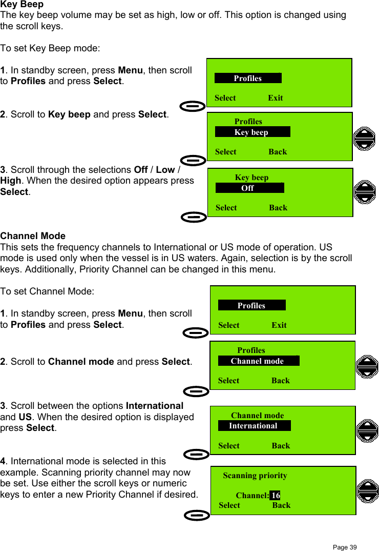 Page 39Key BeepThe key beep volume may be set as high, low or off. This option is changed usingthe scroll keys.To set Key Beep mode:1. In standby screen, press Menu, then scrollto Profiles and press Select.2. Scroll to Key beep and press Select.3. Scroll through the selections Off / Low /High. When the desired option appears pressSelect.Channel ModeThis sets the frequency channels to International or US mode of operation. USmode is used only when the vessel is in US waters. Again, selection is by the scrollkeys. Additionally, Priority Channel can be changed in this menu.To set Channel Mode:1. In standby screen, press Menu, then scrollto Profiles and press Select.2. Scroll to Channel mode and press Select.3. Scroll between the options Internationaland US. When the desired option is displayedpress Select.4. International mode is selected in thisexample. Scanning priority channel may nowbe set. Use either the scroll keys or numerickeys to enter a new Priority Channel if desired.         Profiles       Select               Exit         Profiles         Key beep        Select               Back         Key beep            Off            Select               Back         Profiles       Select               Exit      Channel mode     International    Select               Back         Profiles      Channel mode     Select               Back  Scanning priority        Channel: 16Select               Back