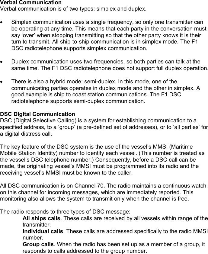 Verbal CommunicationVerbal communication is of two types: simplex and duplex.•  Simplex communication uses a single frequency, so only one transmitter canbe operating at any time. This means that each party in the conversation mustsay ‘over’ when stopping transmitting so that the other party knows it is theirturn to transmit. All ship-to-ship communication is in simplex mode. The F1DSC radiotelephone supports simplex communication.•  Duplex communication uses two frequencies, so both parties can talk at thesame time. The F1 DSC radiotelephone does not support full duplex operation.•  There is also a hybrid mode: semi-duplex. In this mode, one of thecommunicating parties operates in duplex mode and the other in simplex. Agood example is ship to coast station communications. The F1 DSCradiotelephone supports semi-duplex communication.DSC Digital CommunicationDSC (Digital Selective Calling) is a system for establishing communication to aspecified address, to a ‘group’ (a pre-defined set of addresses), or to ‘all parties’ fora digital distress call.The key feature of the DSC system is the use of the vessel’s MMSI (MaritimeMobile Station Identity) number to identify each vessel. (This number is treated asthe vessel’s DSC telephone number.) Consequently, before a DSC call can bemade, the originating vessel’s MMSI must be programmed into its radio and thereceiving vessel’s MMSI must be known to the caller.All DSC communication is on Channel 70. The radio maintains a continuous watchon this channel for incoming messages, which are immediately reported. Thismonitoring also allows the system to transmit only when the channel is free.The radio responds to three types of DSC message:All ships calls. These calls are received by all vessels within range of thetransmitter.Individual calls. These calls are addressed specifically to the radio MMSInumber.Group calls. When the radio has been set up as a member of a group, itresponds to calls addressed to the group number.