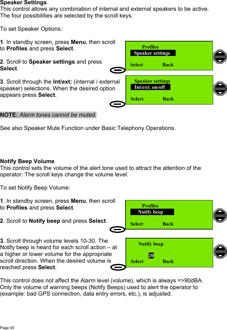 Page 40Speaker SettingsThis control allows any combination of internal and external speakers to be active.The four possibilities are selected by the scroll keys.To set Speaker Options:1. In standby screen, press Menu, then scrollto Profiles and press Select.2. Scroll to Speaker settings and pressSelect.3. Scroll through the Int/ext: (internal / externalspeaker) selections. When the desired optionappears press Select.NOTE: Alarm tones cannot be muted.See also Speaker Mute Function under Basic Telephony Operations.Notify Beep VolumeThis control sets the volume of the alert tone used to attract the attention of theoperator. The scroll keys change the volume level.To set Notify Beep Volume:1. In standby screen, press Menu, then scrollto Profiles and press Select.2. Scroll to Notify beep and press Select.3. Scroll through volume levels 10-30. TheNotify beep is heard for each scroll action – ata higher or lower volume for the appropriatescroll direction. When the desired volume isreached press Select.This control does not affect the Alarm level (volume), which is always =&gt;90dBA.Only the volume of warning beeps (Notify Beeps) used to alert the operator to(example: bad GPS connection, data entry errors, etc.), is adjusted.         Profiles   Speaker settings  Select               Back   Speaker settings   Int/ext: on/off  Select               Back         Profiles      Notify beep      Select               Back      Notify beep              20Select               Back