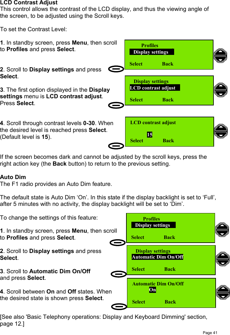 Page 41LCD Contrast AdjustThis control allows the contrast of the LCD display, and thus the viewing angle ofthe screen, to be adjusted using the Scroll keys.To set the Contrast Level:1. In standby screen, press Menu, then scrollto Profiles and press Select.2. Scroll to Display settings and pressSelect.3. The first option displayed in the Displaysettings menu is LCD contrast adjust.Press Select.4. Scroll through contrast levels 0-30. Whenthe desired level is reached press Select.(Default level is 15).If the screen becomes dark and cannot be adjusted by the scroll keys, press theright action key (the Back button) to return to the previous setting.Auto DimThe F1 radio provides an Auto Dim feature.The default state is Auto Dim ‘On’. In this state if the display backlight is set to ‘Full’,after 5 minutes with no activity, the display backlight will be set to ‘Dim’.To change the settings of this feature:1. In standby screen, press Menu, then scrollto Profiles and press Select.2. Scroll to Display settings and pressSelect.3. Scroll to Automatic Dim On/Offand press Select.4. Scroll between On and Off states. Whenthe desired state is shown press Select.[See also &apos;Basic Telephony operations: Display and Keyboard Dimming&apos; section,page 12.]         Profiles   Display settings  Select               Back   Display settingsLCD contrast adjust  Select               BackLCD contrast adjust             15Select               Back         Profiles   Display settings  Select               Back   Display settingsAutomatic Dim On/OffSelect               BackAutomatic Dim On/Off             OnSelect               Back