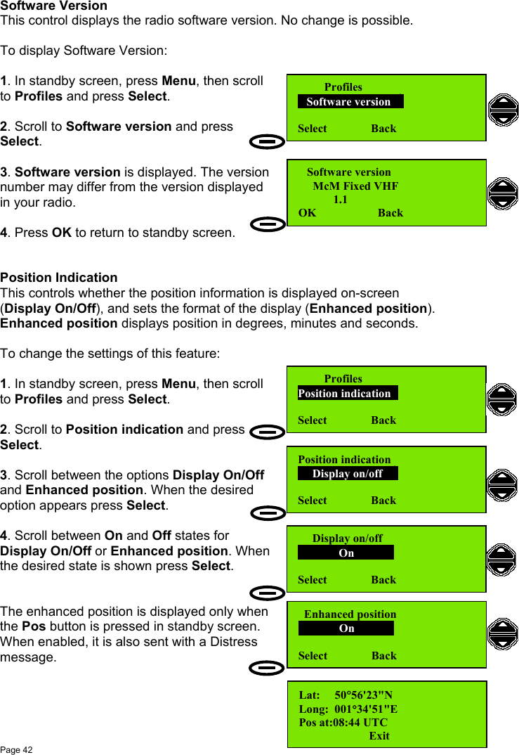 Page 42Software VersionThis control displays the radio software version. No change is possible.To display Software Version:1. In standby screen, press Menu, then scrollto Profiles and press Select.2. Scroll to Software version and pressSelect.3. Software version is displayed. The versionnumber may differ from the version displayedin your radio.4. Press OK to return to standby screen.Position IndicationThis controls whether the position information is displayed on-screen(Display On/Off), and sets the format of the display (Enhanced position).Enhanced position displays position in degrees, minutes and seconds.To change the settings of this feature:1. In standby screen, press Menu, then scrollto Profiles and press Select.2. Scroll to Position indication and pressSelect.3. Scroll between the options Display On/Offand Enhanced position. When the desiredoption appears press Select.4. Scroll between On and Off states forDisplay On/Off or Enhanced position. Whenthe desired state is shown press Select.The enhanced position is displayed only whenthe Pos button is pressed in standby screen.When enabled, it is also sent with a Distressmessage.         Profiles   Software version  Select               Back   Software version     McM Fixed VHF            1.1OK                     Back         ProfilesPosition indicationSelect               BackPosition indication     Display on/off        Select               Back  Enhanced position              On                Select               Back     Display on/off              On                Select               BackLat:     50°56&apos;23&quot;NLong:  001°34&apos;51&quot;EPos at:08:44 UTC                       Exit