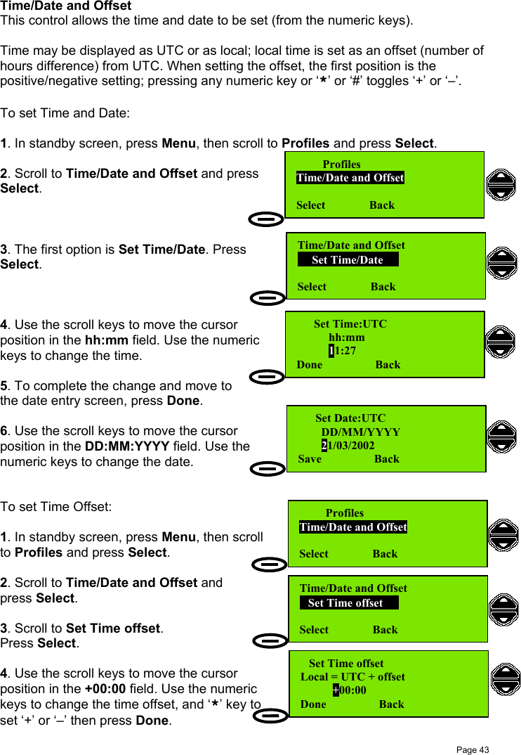 Page 43   Set Time offsetLocal = UTC + offset           +00:00Done                  BackTime/Date and OffsetThis control allows the time and date to be set (from the numeric keys).Time may be displayed as UTC or as local; local time is set as an offset (number ofhours difference) from UTC. When setting the offset, the first position is thepositive/negative setting; pressing any numeric key or ‘*’ or ‘#’ toggles ‘+’ or ‘–’.To set Time and Date:1. In standby screen, press Menu, then scroll to Profiles and press Select.2. Scroll to Time/Date and Offset and pressSelect.3. The first option is Set Time/Date. PressSelect.4. Use the scroll keys to move the cursorposition in the hh:mm field. Use the numerickeys to change the time.5. To complete the change and move tothe date entry screen, press Done.6. Use the scroll keys to move the cursorposition in the DD:MM:YYYY field. Use thenumeric keys to change the date.To set Time Offset:1. In standby screen, press Menu, then scrollto Profiles and press Select.2. Scroll to Time/Date and Offset andpress Select.3. Scroll to Set Time offset.Press Select.4. Use the scroll keys to move the cursorposition in the +00:00 field. Use the numerickeys to change the time offset, and ‘*’ key toset ‘+’ or ‘–’ then press Done.         ProfilesTime/Date and OffsetSelect               BackTime/Date and Offset     Set Time/Date        Select               Back      Set Time:UTC           hh:mm           11:27Done                  Back      Set Date:UTC        DD/MM/YYYY        21/03/2002Save                  BackTime/Date and Offset   Set Time offset        Select               Back         ProfilesTime/Date and OffsetSelect               Back
