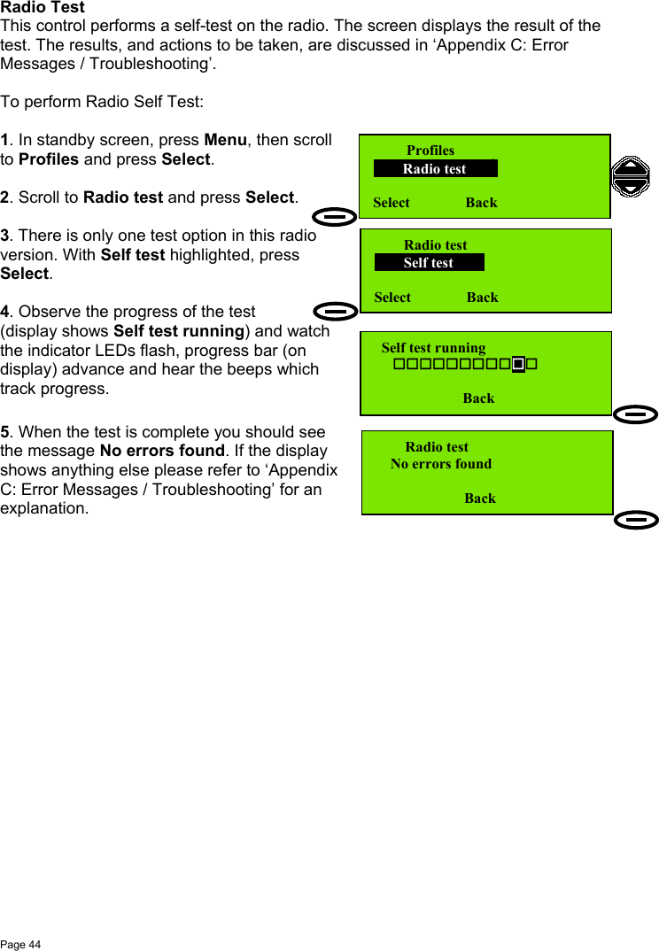 Page 44Radio TestThis control performs a self-test on the radio. The screen displays the result of thetest. The results, and actions to be taken, are discussed in ‘Appendix C: ErrorMessages / Troubleshooting’.To perform Radio Self Test:1. In standby screen, press Menu, then scrollto Profiles and press Select.2. Scroll to Radio test and press Select.3. There is only one test option in this radioversion. With Self test highlighted, pressSelect.4. Observe the progress of the test(display shows Self test running) and watchthe indicator LEDs flash, progress bar (ondisplay) advance and hear the beeps whichtrack progress.5. When the test is complete you should seethe message No errors found. If the displayshows anything else please refer to ‘AppendixC: Error Messages / Troubleshooting’ for anexplanation.         Profiles        Radio test           Select               Back        Radio test        Self test           Select               Back        Radio test    No errors found                        Back  Self test running                             Back