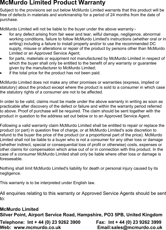 McMurdo Limited Product WarrantySubject to the provisions set out below McMurdo Limited warrants that this product will befree of defects in materials and workmanship for a period of 24 months from the date ofpurchase.McMurdo Limited will not be liable to the buyer under the above warranty:-•  for any defect arising from fair wear and tear, wilful damage, negligence, abnormalworking conditions, failure to follow McMurdo Limited&apos;s instructions (whether oral or inwriting) including a failure to install properly and/or to use the recommended DCsupply, misuse or alterations or repair of the product by persons other than McMurdoLimited or an Approved Service Agent;•  for parts, materials or equipment not manufactured by McMurdo Limited in respect ofwhich the buyer shall only be entitled to the benefit of any warranty or guaranteegiven by the manufacturer to McMurdo Limited;•  if the total price for the product has not been paid.McMurdo Limited does not make any other promises or warranties (express, implied orstatutory) about the product except where the product is sold to a consumer in which casethe statutory rights of a consumer are not to be affected.In order to be valid, claims must be made under the above warranty in writing as soon aspracticable after discovery of the defect or failure and within the warranty period referredto above. Proof of purchase will be required. The claim should be sent together with theproduct in question to the address set out below or to an Approved Service Agent.Following a valid warranty claim McMurdo Limited shall be entitled to repair or replace theproduct (or part) in question free of charge, or at McMurdo Limited&apos;s sole discretion torefund to the buyer the price of the product (or a proportional part of the price). McMurdoLimited shall not be liable to a buyer who is not a consumer for any other loss or damage(whether indirect, special or consequential loss of profit or otherwise) costs, expenses orother claims for compensation which arise out of or in connection with this product. In thecase of a consumer McMurdo Limited shall only be liable where other loss or damage isforeseeable.Nothing shall limit McMurdo Limited&apos;s liability for death or personal injury caused by itsnegligence.This warranty is to be interpreted under English law.All enquiries relating to this warranty or Approved Service Agents should be sentto:McMurdo LimitedSilver Point, Airport Service Road, Hampshire, PO3 5PB, United KingdomTelephone:  Int + 44 (0) 23 9262 3900            Fax:  Int + 44 (0) 23 9262 3999Web:  www.mcmurdo.co.uk                            Email:sales@mcmurdo.co.uk