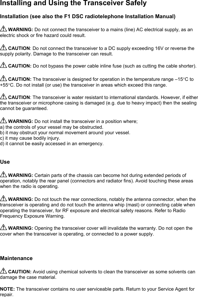 Installing and Using the Transceiver SafelyInstallation (see also the F1 DSC radiotelephone Installation Manual) WARNING: Do not connect the transceiver to a mains (line) AC electrical supply, as anelectric shock or fire hazard could result. CAUTION: Do not connect the transceiver to a DC supply exceeding 16V or reverse thesupply polarity. Damage to the transceiver can result. CAUTION: Do not bypass the power cable inline fuse (such as cutting the cable shorter). CAUTION: The transceiver is designed for operation in the temperature range –15°C to+55°C. Do not install (or use) the transceiver in areas which exceed this range. CAUTION: The transceiver is water resistant to international standards. However, if eitherthe transceiver or microphone casing is damaged (e.g. due to heavy impact) then the sealingcannot be guaranteed. WARNING: Do not install the transceiver in a position where;a) the controls of your vessel may be obstructed.b) it may obstruct your normal movement around your vessel.c) it may cause bodily injury.d) it cannot be easily accessed in an emergency.Use WARNING: Certain parts of the chassis can become hot during extended periods ofoperation, notably the rear panel (connectors and radiator fins). Avoid touching these areaswhen the radio is operating. WARNING: Do not touch the rear connections, notably the antenna connector, when thetransceiver is operating and do not touch the antenna whip (mast) or connecting cable whenoperating the transceiver, for RF exposure and electrical safety reasons. Refer to RadioFrequency Exposure Warning. WARNING: Opening the transceiver cover will invalidate the warranty. Do not open thecover when the transceiver is operating, or connected to a power supply.Maintenance CAUTION: Avoid using chemical solvents to clean the transceiver as some solvents candamage the case material.NOTE: The transceiver contains no user serviceable parts. Return to your Service Agent forrepair.