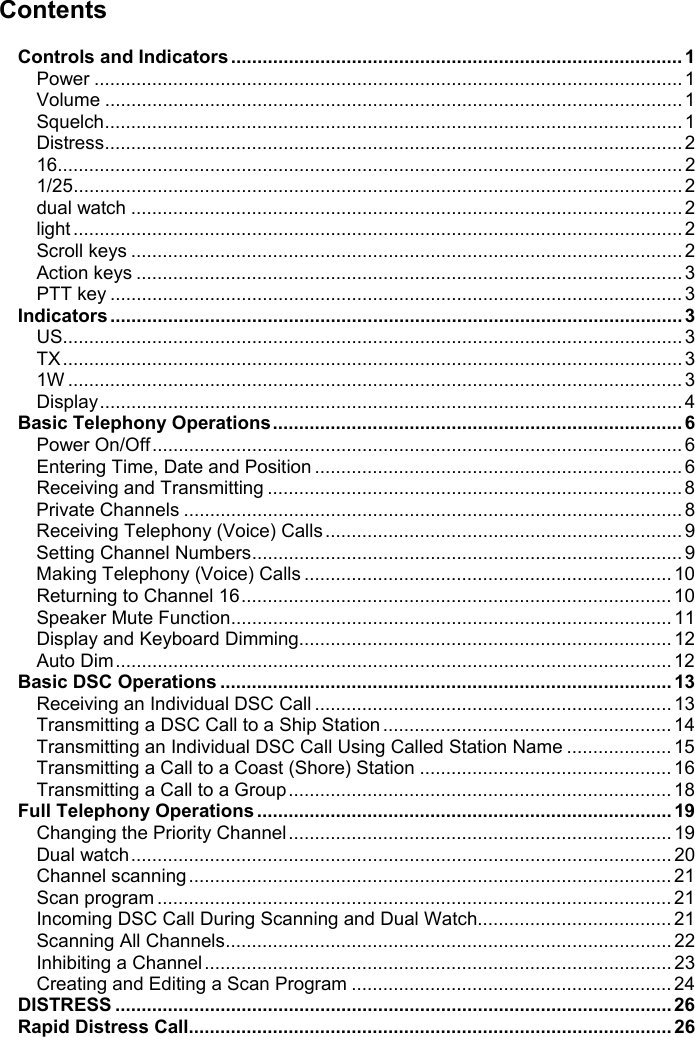 ContentsControls and Indicators......................................................................................1Power ................................................................................................................ 1Volume .............................................................................................................. 1Squelch.............................................................................................................. 1Distress.............................................................................................................. 216....................................................................................................................... 21/25.................................................................................................................... 2dual watch ......................................................................................................... 2light .................................................................................................................... 2Scroll keys ......................................................................................................... 2Action keys ........................................................................................................ 3PTT key .............................................................................................................3Indicators............................................................................................................. 3US...................................................................................................................... 3TX ...................................................................................................................... 31W ..................................................................................................................... 3Display............................................................................................................... 4Basic Telephony Operations..............................................................................6Power On/Off..................................................................................................... 6Entering Time, Date and Position ...................................................................... 6Receiving and Transmitting ............................................................................... 8Private Channels ............................................................................................... 8Receiving Telephony (Voice) Calls .................................................................... 9Setting Channel Numbers.................................................................................. 9Making Telephony (Voice) Calls ...................................................................... 10Returning to Channel 16.................................................................................. 10Speaker Mute Function.................................................................................... 11Display and Keyboard Dimming....................................................................... 12Auto Dim.......................................................................................................... 12Basic DSC Operations ......................................................................................13Receiving an Individual DSC Call .................................................................... 13Transmitting a DSC Call to a Ship Station ....................................................... 14Transmitting an Individual DSC Call Using Called Station Name .................... 15Transmitting a Call to a Coast (Shore) Station ................................................ 16Transmitting a Call to a Group ......................................................................... 18Full Telephony Operations...............................................................................19Changing the Priority Channel......................................................................... 19Dual watch....................................................................................................... 20Channel scanning ............................................................................................ 21Scan program .................................................................................................. 21Incoming DSC Call During Scanning and Dual Watch..................................... 21Scanning All Channels..................................................................................... 22Inhibiting a Channel ......................................................................................... 23Creating and Editing a Scan Program ............................................................. 24DISTRESS ..........................................................................................................26Rapid Distress Call............................................................................................26