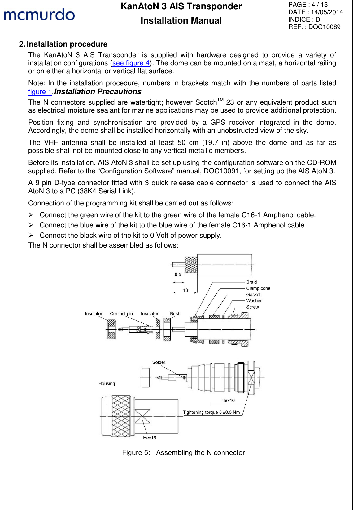       KanAtoN 3 AIS Transponder Installation Manual PAGE : 4 / 13 DATE : 14/05/2014 INDICE : D REF. : DOC10089   2. Installation procedure The  KanAtoN  3  AIS  Transponder  is  supplied  with  hardware  designed  to  provide  a  variety  of installation configurations (see figure 4). The dome can be mounted on a mast, a horizontal railing or on either a horizontal or vertical flat surface. Note: In the installation procedure, numbers in brackets match with the numbers of parts listed figure 1.Installation Precautions The N connectors supplied are watertight; however ScotchTM 23 or any equivalent product such as electrical moisture sealant for marine applications may be used to provide additional protection. Position  fixing  and  synchronisation  are  provided  by  a  GPS  receiver  integrated  in  the  dome. Accordingly, the dome shall be installed horizontally with an unobstructed view of the sky. The  VHF  antenna  shall  be  installed  at  least  50  cm  (19.7  in)  above  the  dome  and  as  far  as possible shall not be mounted close to any vertical metallic members. Before its installation, AIS AtoN 3 shall be set up using the configuration software on the CD-ROM supplied. Refer to the “Configuration Software” manual, DOC10091, for setting up the AIS AtoN 3. A 9 pin D-type connector fitted with 3 quick release cable connector is used to connect the AIS AtoN 3 to a PC (38K4 Serial Link). Connection of the programming kit shall be carried out as follows:   Connect the green wire of the kit to the green wire of the female C16-1 Amphenol cable.   Connect the blue wire of the kit to the blue wire of the female C16-1 Amphenol cable.   Connect the black wire of the kit to 0 Volt of power supply. The N connector shall be assembled as follows:  Figure 5:  Assembling the N connector 