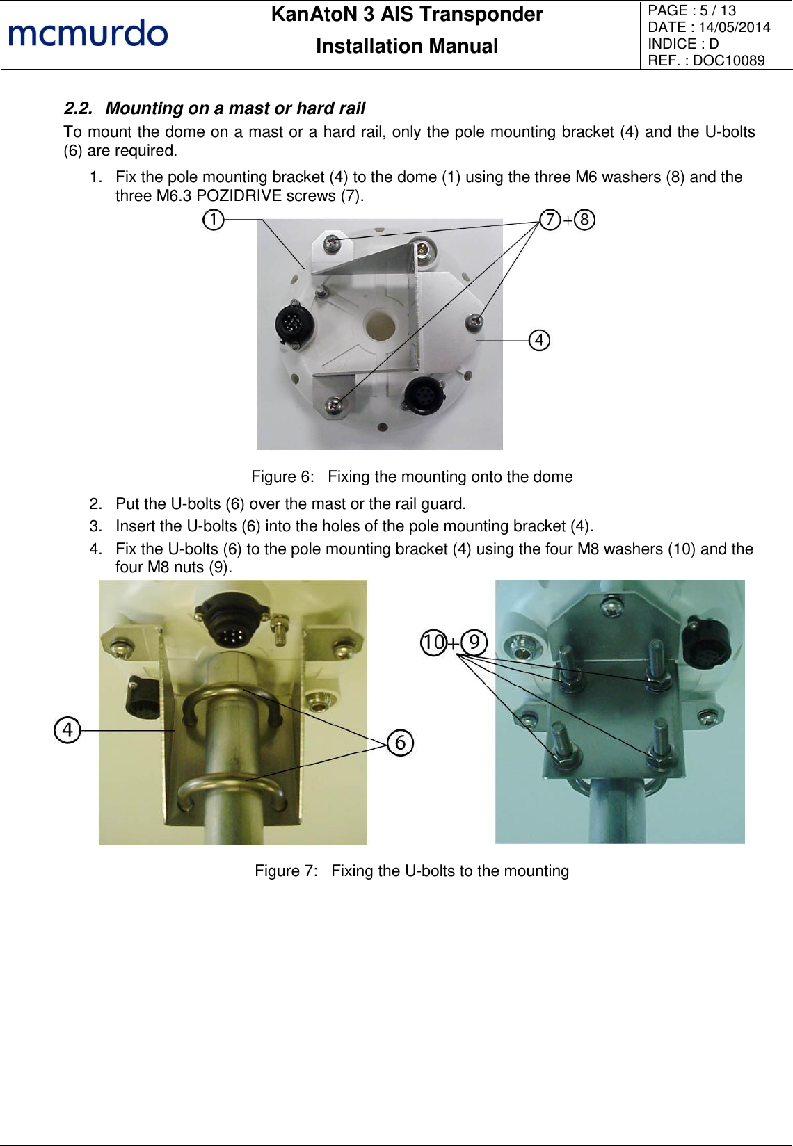       KanAtoN 3 AIS Transponder Installation Manual PAGE : 5 / 13 DATE : 14/05/2014 INDICE : D REF. : DOC10089   2.2.  Mounting on a mast or hard rail To mount the dome on a mast or a hard rail, only the pole mounting bracket (4) and the U-bolts (6) are required. 1.  Fix the pole mounting bracket (4) to the dome (1) using the three M6 washers (8) and the three M6.3 POZIDRIVE screws (7).  Figure 6:  Fixing the mounting onto the dome 2.  Put the U-bolts (6) over the mast or the rail guard. 3.  Insert the U-bolts (6) into the holes of the pole mounting bracket (4). 4.  Fix the U-bolts (6) to the pole mounting bracket (4) using the four M8 washers (10) and the four M8 nuts (9).  Figure 7:  Fixing the U-bolts to the mounting 