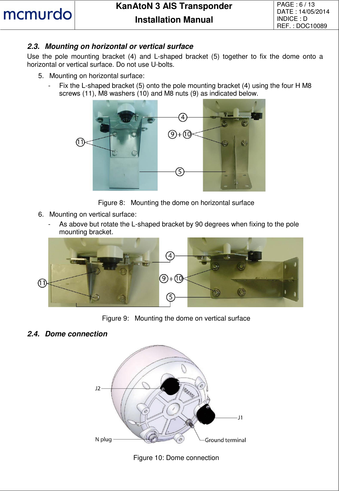       KanAtoN 3 AIS Transponder Installation Manual PAGE : 6 / 13 DATE : 14/05/2014 INDICE : D REF. : DOC10089   2.3.  Mounting on horizontal or vertical surface Use  the  pole  mounting  bracket  (4)  and  L-shaped  bracket  (5)  together  to  fix  the  dome  onto  a horizontal or vertical surface. Do not use U-bolts. 5.  Mounting on horizontal surface: -  Fix the L-shaped bracket (5) onto the pole mounting bracket (4) using the four H M8 screws (11), M8 washers (10) and M8 nuts (9) as indicated below.  Figure 8:  Mounting the dome on horizontal surface 6.  Mounting on vertical surface: -  As above but rotate the L-shaped bracket by 90 degrees when fixing to the pole mounting bracket.  Figure 9:  Mounting the dome on vertical surface 2.4.  Dome connection  Figure 10: Dome connection  