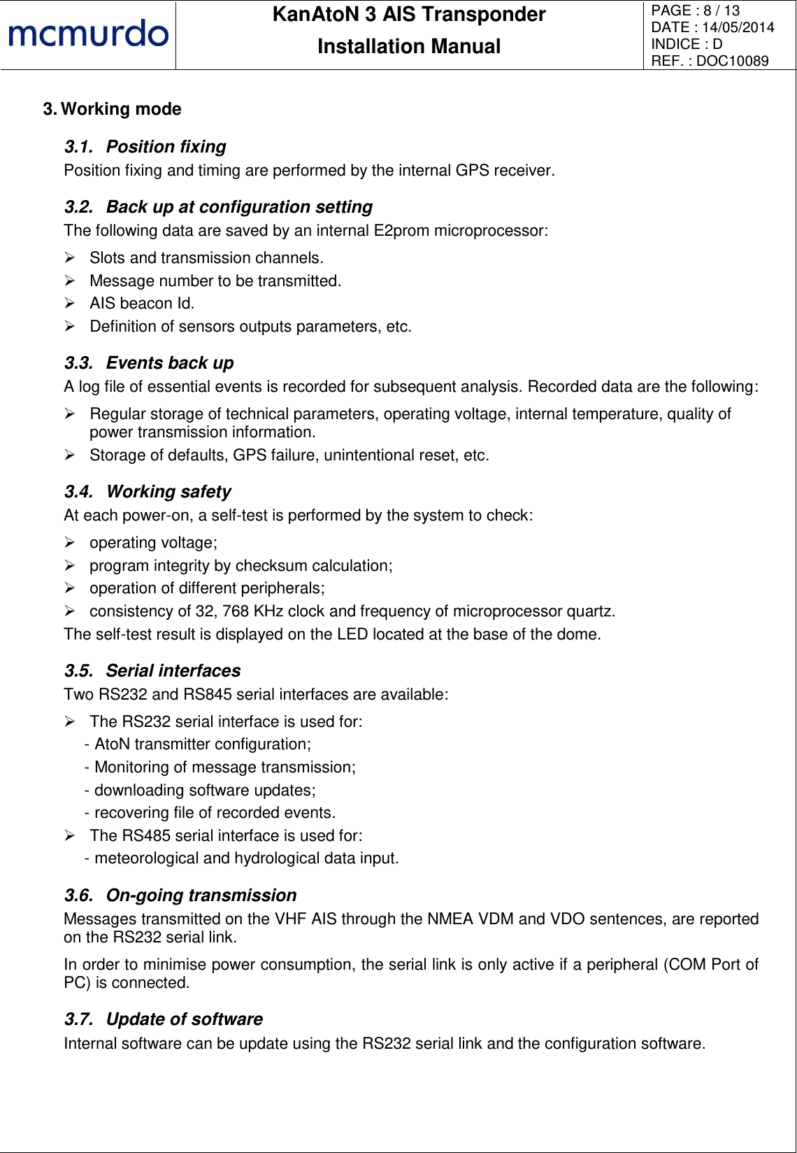       KanAtoN 3 AIS Transponder Installation Manual PAGE : 8 / 13 DATE : 14/05/2014 INDICE : D REF. : DOC10089   3. Working mode 3.1.  Position fixing Position fixing and timing are performed by the internal GPS receiver. 3.2.  Back up at configuration setting The following data are saved by an internal E2prom microprocessor:   Slots and transmission channels.   Message number to be transmitted.   AIS beacon Id.   Definition of sensors outputs parameters, etc. 3.3.  Events back up A log file of essential events is recorded for subsequent analysis. Recorded data are the following:   Regular storage of technical parameters, operating voltage, internal temperature, quality of power transmission information.   Storage of defaults, GPS failure, unintentional reset, etc. 3.4.  Working safety At each power-on, a self-test is performed by the system to check:   operating voltage;   program integrity by checksum calculation;   operation of different peripherals;   consistency of 32, 768 KHz clock and frequency of microprocessor quartz. The self-test result is displayed on the LED located at the base of the dome. 3.5.  Serial interfaces Two RS232 and RS845 serial interfaces are available:   The RS232 serial interface is used for: - AtoN transmitter configuration; - Monitoring of message transmission; - downloading software updates; - recovering file of recorded events.   The RS485 serial interface is used for: - meteorological and hydrological data input. 3.6.  On-going transmission Messages transmitted on the VHF AIS through the NMEA VDM and VDO sentences, are reported on the RS232 serial link.  In order to minimise power consumption, the serial link is only active if a peripheral (COM Port of PC) is connected. 3.7.  Update of software Internal software can be update using the RS232 serial link and the configuration software. 