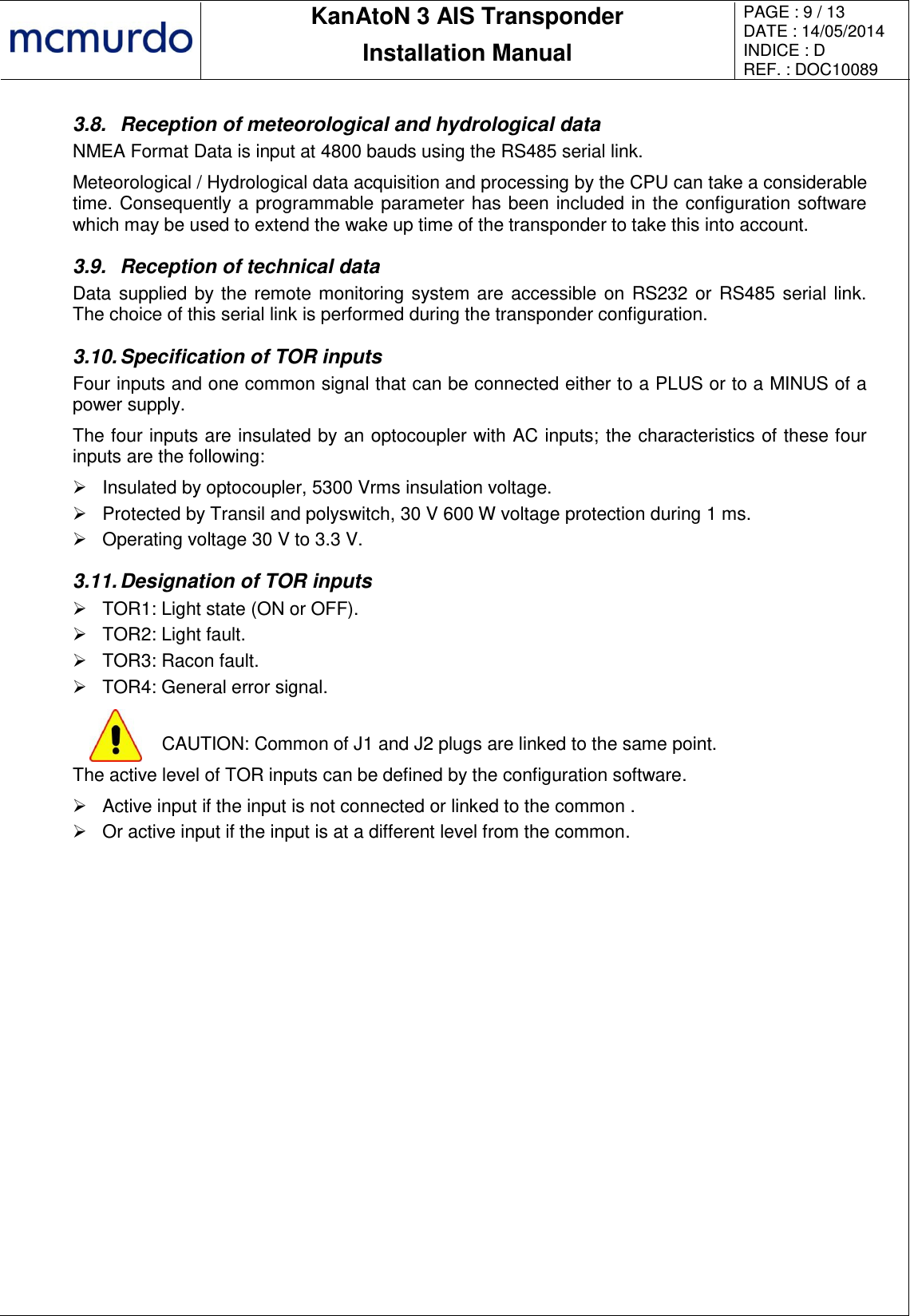       KanAtoN 3 AIS Transponder Installation Manual PAGE : 9 / 13 DATE : 14/05/2014 INDICE : D REF. : DOC10089   3.8.  Reception of meteorological and hydrological data NMEA Format Data is input at 4800 bauds using the RS485 serial link. Meteorological / Hydrological data acquisition and processing by the CPU can take a considerable time. Consequently a programmable parameter has been included in the configuration software which may be used to extend the wake up time of the transponder to take this into account.  3.9.  Reception of technical data Data supplied by the remote monitoring system are accessible on RS232 or RS485 serial link. The choice of this serial link is performed during the transponder configuration. 3.10. Specification of TOR inputs Four inputs and one common signal that can be connected either to a PLUS or to a MINUS of a power supply. The four inputs are insulated by an optocoupler with AC inputs; the characteristics of these four inputs are the following:   Insulated by optocoupler, 5300 Vrms insulation voltage.   Protected by Transil and polyswitch, 30 V 600 W voltage protection during 1 ms.   Operating voltage 30 V to 3.3 V. 3.11. Designation of TOR inputs   TOR1: Light state (ON or OFF).   TOR2: Light fault.   TOR3: Racon fault.   TOR4: General error signal.   CAUTION: Common of J1 and J2 plugs are linked to the same point. The active level of TOR inputs can be defined by the configuration software.   Active input if the input is not connected or linked to the common .   Or active input if the input is at a different level from the common.  