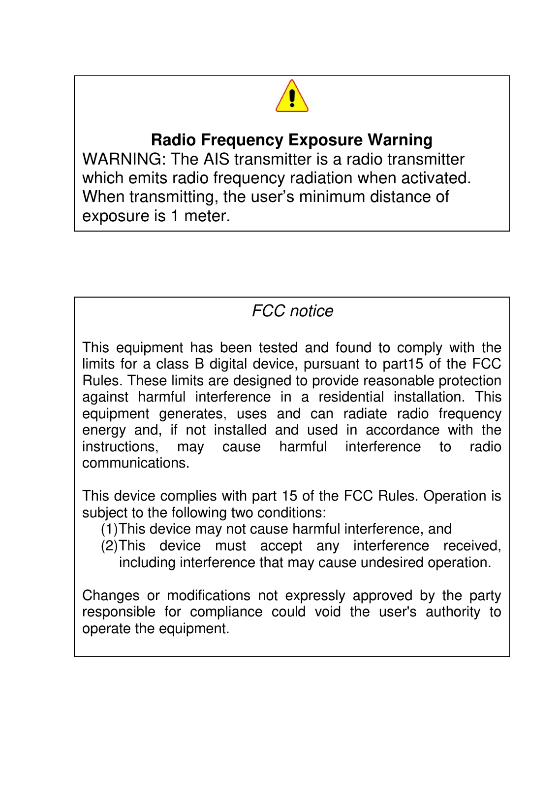                     Radio Frequency Exposure Warning WARNING: The AIS transmitter is a radio transmitter which emits radio frequency radiation when activated. When transmitting, the user’s minimum distance of exposure is 1 meter. FCC notice  This  equipment  has  been  tested  and  found  to  comply  with  the limits for a class B digital device, pursuant to part15 of the FCC Rules. These limits are designed to provide reasonable protection against  harmful  interference  in  a  residential  installation.  This equipment  generates,  uses  and  can  radiate  radio  frequency energy  and,  if  not  installed  and  used  in  accordance  with  the instructions,  may  cause  harmful  interference  to  radio communications.  This device complies with part 15 of the FCC Rules. Operation is subject to the following two conditions:  (1) This device may not cause harmful interference, and  (2) This  device  must  accept  any  interference  received, including interference that may cause undesired operation.  Changes  or  modifications  not  expressly  approved  by  the  party responsible  for  compliance  could  void  the  user&apos;s  authority  to operate the equipment.  