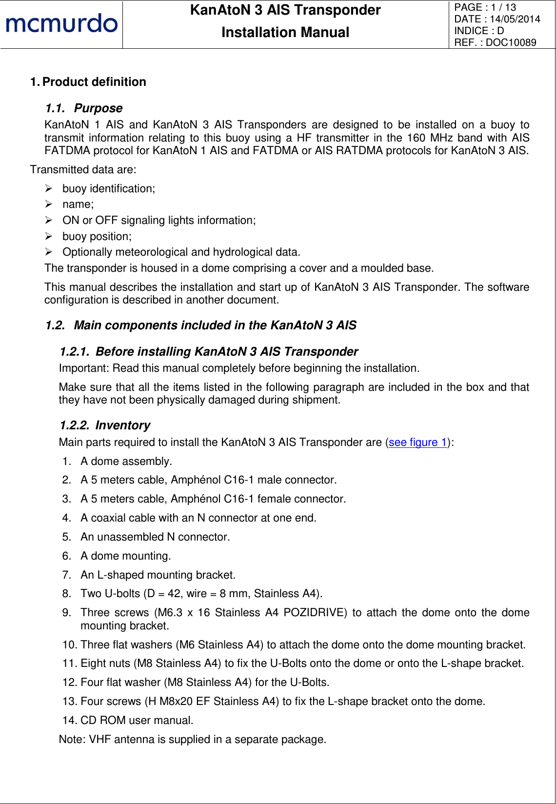       KanAtoN 3 AIS Transponder Installation Manual PAGE : 1 / 13 DATE : 14/05/2014 INDICE : D REF. : DOC10089   1. Product definition 1.1.  Purpose KanAtoN  1  AIS  and  KanAtoN  3  AIS  Transponders  are  designed  to  be  installed  on  a  buoy  to transmit information relating to this buoy using a HF transmitter in the 160 MHz band with AIS FATDMA protocol for KanAtoN 1 AIS and FATDMA or AIS RATDMA protocols for KanAtoN 3 AIS. Transmitted data are:   buoy identification;   name;   ON or OFF signaling lights information;   buoy position;   Optionally meteorological and hydrological data. The transponder is housed in a dome comprising a cover and a moulded base. This manual describes the installation and start up of KanAtoN 3 AIS Transponder. The software configuration is described in another document. 1.2.  Main components included in the KanAtoN 3 AIS 1.2.1.  Before installing KanAtoN 3 AIS Transponder Important: Read this manual completely before beginning the installation. Make sure that all the items listed in the following paragraph are included in the box and that they have not been physically damaged during shipment.  1.2.2.  Inventory Main parts required to install the KanAtoN 3 AIS Transponder are (see figure 1): 1.  A dome assembly. 2. A 5 meters cable, Amphénol C16-1 male connector. 3.  A 5 meters cable, Amphénol C16-1 female connector. 4.  A coaxial cable with an N connector at one end. 5.  An unassembled N connector. 6.  A dome mounting. 7.  An L-shaped mounting bracket. 8.  Two U-bolts (D = 42, wire = 8 mm, Stainless A4). 9.  Three screws (M6.3  x 16  Stainless A4 POZIDRIVE) to  attach  the dome onto the dome mounting bracket. 10. Three flat washers (M6 Stainless A4) to attach the dome onto the dome mounting bracket. 11. Eight nuts (M8 Stainless A4) to fix the U-Bolts onto the dome or onto the L-shape bracket. 12. Four flat washer (M8 Stainless A4) for the U-Bolts. 13. Four screws (H M8x20 EF Stainless A4) to fix the L-shape bracket onto the dome. 14. CD ROM user manual. Note: VHF antenna is supplied in a separate package. 