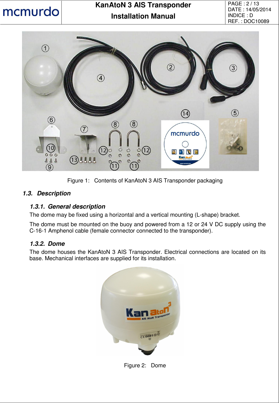       KanAtoN 3 AIS Transponder Installation Manual PAGE : 2 / 13 DATE : 14/05/2014 INDICE : D REF. : DOC10089    Figure 1:  Contents of KanAtoN 3 AIS Transponder packaging 1.3.  Description 1.3.1.  General description The dome may be fixed using a horizontal and a vertical mounting (L-shape) bracket. The dome must be mounted on the buoy and powered from a 12 or 24 V DC supply using the C-16-1 Amphenol cable (female connector connected to the transponder). 1.3.2.  Dome The dome houses the KanAtoN 3 AIS Transponder. Electrical connections are located on its base. Mechanical interfaces are supplied for its installation.  Figure 2:  Dome  