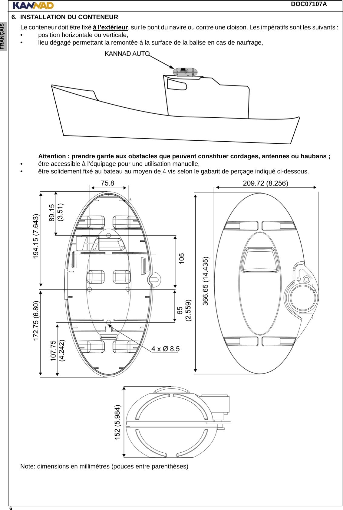 DOC07107A 6ENGLISH ESPAÑOL DEUTSCH  FRANÇAIS ITALIANO NEDERLANDS LANG7 LANG8 LANG9 LANG10 LANG11 LANG12 6. INSTALLATION DU CONTENEURLe conteneur doit être fixé à l’extérieur, sur le pont du navire ou contre une cloison. Les impératifs sont les suivants : • position horizontale ou verticale, • lieu dégagé permettant la remontée à la surface de la balise en cas de naufrage, Attention : prendre garde aux obstacles que peuvent constituer cordages, antennes ou haubans ;• être accessible à l’équipage pour une utilisation manuelle,• être solidement fixé au bateau au moyen de 4 vis selon le gabarit de perçage indiqué ci-dessous.Note: dimensions en millimètres (pouces entre parenthèses)