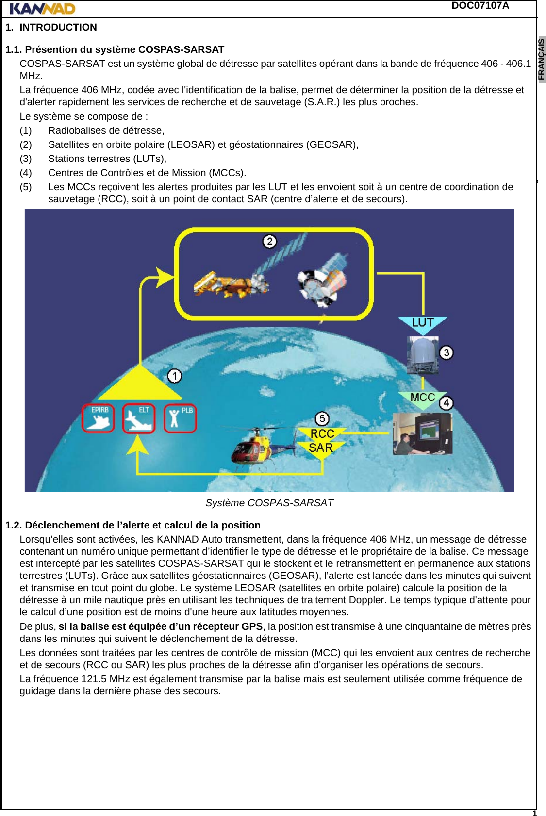 DOC07107A 1ENGLISH ESPAÑOL DEUTSCH  FRANÇAIS ITALIANO NEDERLANDS LANG7 LANG8 LANG9 LANG10 LANG11 LANG12 1. INTRODUCTION1.1. Présention du système COSPAS-SARSATCOSPAS-SARSAT est un système global de détresse par satellites opérant dans la bande de fréquence 406 - 406.1 MHz.La fréquence 406 MHz, codée avec l&apos;identification de la balise, permet de déterminer la position de la détresse et d&apos;alerter rapidement les services de recherche et de sauvetage (S.A.R.) les plus proches.Le système se compose de :(1) Radiobalises de détresse,(2) Satellites en orbite polaire (LEOSAR) et géostationnaires (GEOSAR),(3) Stations terrestres (LUTs),(4) Centres de Contrôles et de Mission (MCCs).(5) Les MCCs reçoivent les alertes produites par les LUT et les envoient soit à un centre de coordination de sauvetage (RCC), soit à un point de contact SAR (centre d’alerte et de secours).Système COSPAS-SARSAT1.2. Déclenchement de l’alerte et calcul de la positionLorsqu’elles sont activées, les KANNAD Auto transmettent, dans la fréquence 406 MHz, un message de détresse contenant un numéro unique permettant d’identifier le type de détresse et le propriétaire de la balise. Ce message est intercepté par les satellites COSPAS-SARSAT qui le stockent et le retransmettent en permanence aux stations terrestres (LUTs). Grâce aux satellites géostationnaires (GEOSAR), l’alerte est lancée dans les minutes qui suivent et transmise en tout point du globe. Le système LEOSAR (satellites en orbite polaire) calcule la position de la détresse à un mile nautique près en utilisant les techniques de traitement Doppler. Le temps typique d&apos;attente pour le calcul d’une position est de moins d&apos;une heure aux latitudes moyennes.De plus, si la balise est équipée d’un récepteur GPS, la position est transmise à une cinquantaine de mètres près dans les minutes qui suivent le déclenchement de la détresse.Les données sont traitées par les centres de contrôle de mission (MCC) qui les envoient aux centres de recherche et de secours (RCC ou SAR) les plus proches de la détresse afin d&apos;organiser les opérations de secours.La fréquence 121.5 MHz est également transmise par la balise mais est seulement utilisée comme fréquence de guidage dans la dernière phase des secours.
