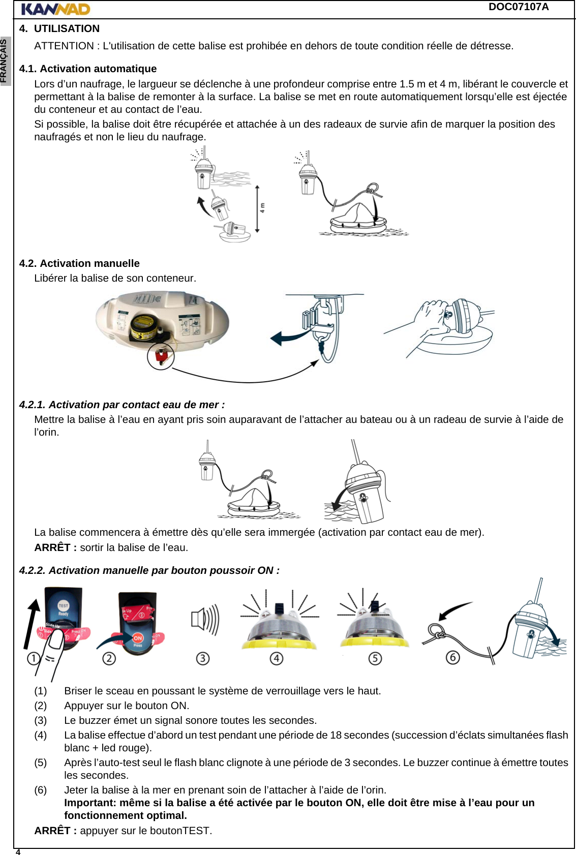 DOC07107A 4ENGLISH ESPAÑOL DEUTSCH  FRANÇAIS ITALIANO NEDERLANDS LANG7 LANG8 LANG9 LANG10 LANG11 LANG12 4. UTILISATIONATTENTION : L&apos;utilisation de cette balise est prohibée en dehors de toute condition réelle de détresse.4.1. Activation automatiqueLors d’un naufrage, le largueur se déclenche à une profondeur comprise entre 1.5 m et 4 m, libérant le couvercle et permettant à la balise de remonter à la surface. La balise se met en route automatiquement lorsqu’elle est éjectée du conteneur et au contact de l’eau.Si possible, la balise doit être récupérée et attachée à un des radeaux de survie afin de marquer la position des naufragés et non le lieu du naufrage.4.2. Activation manuelleLibérer la balise de son conteneur.4.2.1. Activation par contact eau de mer :Mettre la balise à l’eau en ayant pris soin auparavant de l’attacher au bateau ou à un radeau de survie à l’aide de l’orin.La balise commencera à émettre dès qu’elle sera immergée (activation par contact eau de mer).ARRÊT : sortir la balise de l’eau.4.2.2. Activation manuelle par bouton poussoir ON :(1) Briser le sceau en poussant le système de verrouillage vers le haut.(2) Appuyer sur le bouton ON.(3) Le buzzer émet un signal sonore toutes les secondes.(4) La balise effectue d’abord un test pendant une période de 18 secondes (succession d’éclats simultanées flash blanc + led rouge).(5) Après l’auto-test seul le flash blanc clignote à une période de 3 secondes. Le buzzer continue à émettre toutes les secondes.(6) Jeter la balise à la mer en prenant soin de l’attacher à l’aide de l’orin. Important: même si la balise a été activée par le bouton ON, elle doit être mise à l’eau pour un fonctionnement optimal.ARRÊT : appuyer sur le boutonTEST.