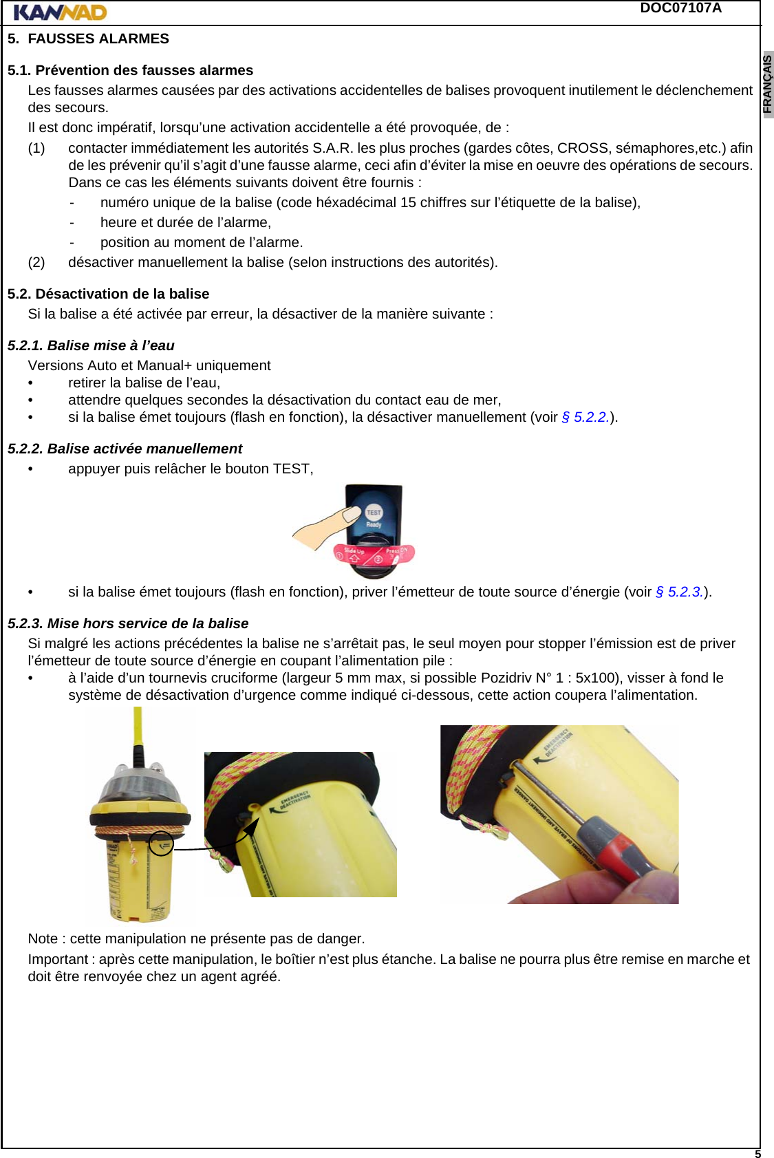 DOC07107A 5ENGLISH ESPAÑOL DEUTSCH  FRANÇAIS ITALIANO NEDERLANDS LANG7 LANG8 LANG9 LANG10 LANG11 LANG12 5. FAUSSES ALARMES5.1. Prévention des fausses alarmesLes fausses alarmes causées par des activations accidentelles de balises provoquent inutilement le déclenchement des secours.Il est donc impératif, lorsqu’une activation accidentelle a été provoquée, de :(1) contacter immédiatement les autorités S.A.R. les plus proches (gardes côtes, CROSS, sémaphores,etc.) afin de les prévenir qu’il s’agit d’une fausse alarme, ceci afin d’éviter la mise en oeuvre des opérations de secours. Dans ce cas les éléments suivants doivent être fournis :- numéro unique de la balise (code héxadécimal 15 chiffres sur l’étiquette de la balise),- heure et durée de l’alarme,- position au moment de l’alarme.(2) désactiver manuellement la balise (selon instructions des autorités).5.2. Désactivation de la baliseSi la balise a été activée par erreur, la désactiver de la manière suivante :5.2.1. Balise mise à l’eauVersions Auto et Manual+ uniquement• retirer la balise de l’eau,• attendre quelques secondes la désactivation du contact eau de mer,• si la balise émet toujours (flash en fonction), la désactiver manuellement (voir § 5.2.2.).5.2.2. Balise activée manuellement• appuyer puis relâcher le bouton TEST,• si la balise émet toujours (flash en fonction), priver l’émetteur de toute source d’énergie (voir § 5.2.3.).5.2.3. Mise hors service de la baliseSi malgré les actions précédentes la balise ne s’arrêtait pas, le seul moyen pour stopper l’émission est de priver l’émetteur de toute source d’énergie en coupant l’alimentation pile :• à l’aide d’un tournevis cruciforme (largeur 5 mm max, si possible Pozidriv N° 1 : 5x100), visser à fond le système de désactivation d’urgence comme indiqué ci-dessous, cette action coupera l’alimentation.Note : cette manipulation ne présente pas de danger.Important : après cette manipulation, le boîtier n’est plus étanche. La balise ne pourra plus être remise en marche et  doit être renvoyée chez un agent agréé.