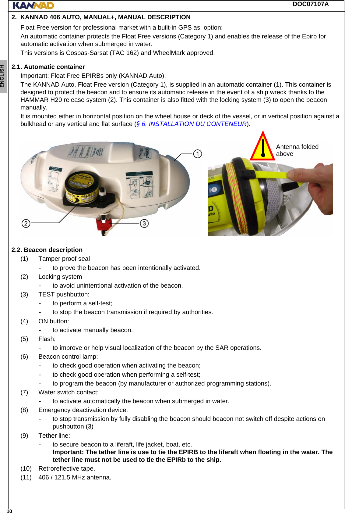 DOC07107A 10ENGLISH ESPAÑOL DEUTSCH  FRANÇAIS ITALIANO NEDERLANDS LANG7 LANG8 LANG9 LANG10 LANG11 LANG12 2. KANNAD 406 AUTO, MANUAL+, MANUAL DESCRIPTIONFloat Free version for professional market with a built-in GPS as  option:An automatic container protects the Float Free versions (Category 1) and enables the release of the Epirb for automatic activation when submerged in water.This versions is Cospas-Sarsat (TAC 162) and WheelMark approved.2.1. Automatic containerImportant: Float Free EPIRBs only (KANNAD Auto).The KANNAD Auto, Float Free version (Category 1), is supplied in an automatic container (1). This container is designed to protect the beacon and to ensure its automatic release in the event of a ship wreck thanks to the HAMMAR H20 release system (2). This container is also fitted with the locking system (3) to open the beacon manually.It is mounted either in horizontal position on the wheel house or deck of the vessel, or in vertical position against a bulkhead or any vertical and flat surface (§ 6. INSTALLATION DU CONTENEUR).2.2. Beacon description(1) Tamper proof seal- to prove the beacon has been intentionally activated.(2) Locking system- to avoid unintentional activation of the beacon.(3) TEST pushbutton:- to perform a self-test;- to stop the beacon transmission if required by authorities.(4) ON button:- to activate manually beacon.(5) Flash:- to improve or help visual localization of the beacon by the SAR operations.(6) Beacon control lamp:- to check good operation when activating the beacon;- to check good operation when performing a self-test;- to program the beacon (by manufacturer or authorized programming stations).(7) Water switch contact:- to activate automatically the beacon when submerged in water.(8) Emergency deactivation device:- to stop transmission by fully disabling the beacon should beacon not switch off despite actions on pushbutton (3)(9) Tether line:- to secure beacon to a liferaft, life jacket, boat, etc. Important: The tether line is use to tie the EPIRB to the liferaft when floating in the water. The tether line must not be used to tie the EPIRb to the ship.(10) Retroreflective tape.(11) 406 / 121.5 MHz antenna.Antenna foldedabove