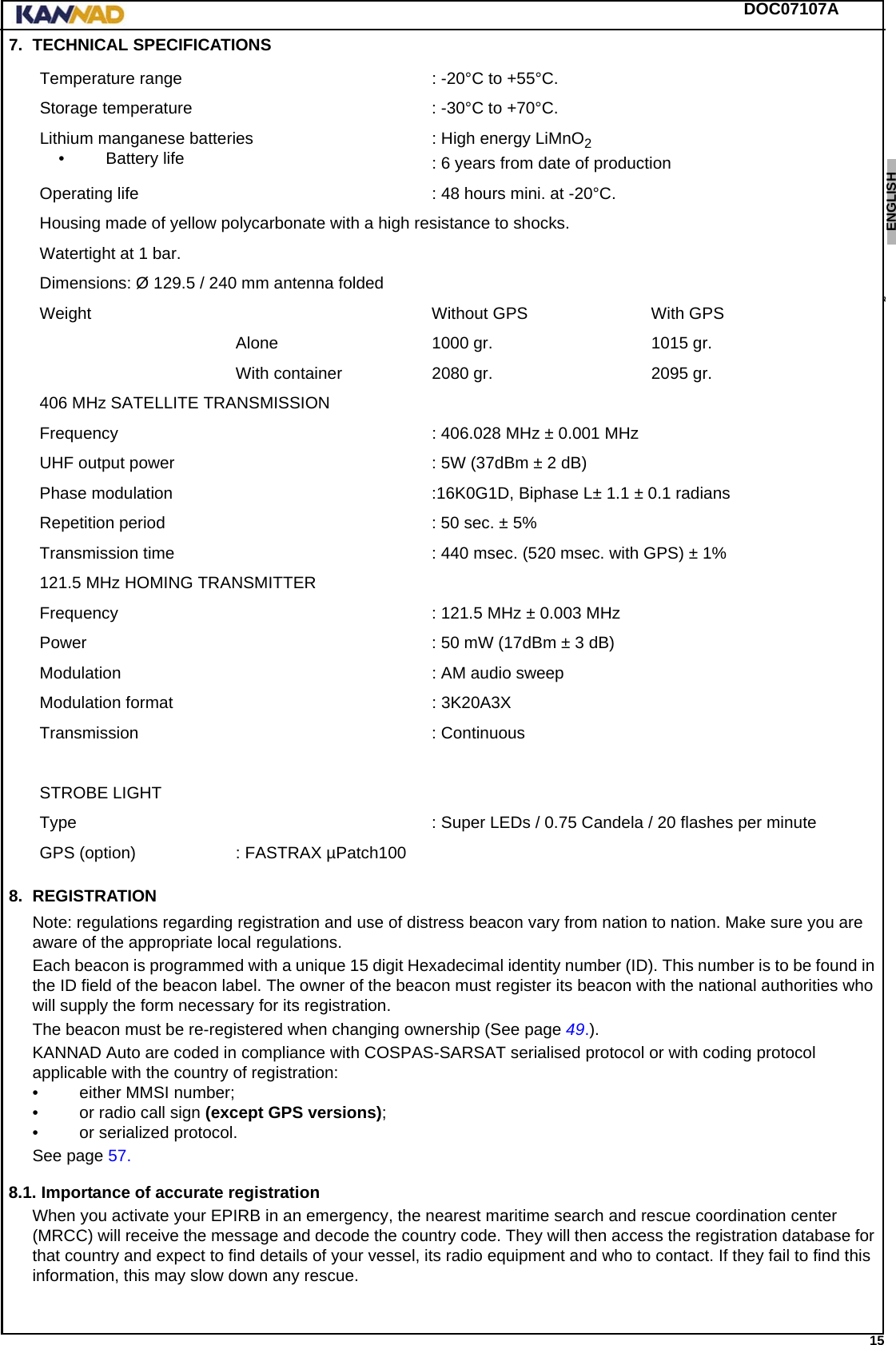 DOC07107A 15ENGLISH ESPAÑOL DEUTSCH  FRANÇAIS ITALIANO NEDERLANDS LANG7 LANG8 LANG9 LANG10 LANG11 LANG12 7. TECHNICAL SPECIFICATIONS8. REGISTRATIONNote: regulations regarding registration and use of distress beacon vary from nation to nation. Make sure you are aware of the appropriate local regulations.Each beacon is programmed with a unique 15 digit Hexadecimal identity number (ID). This number is to be found in the ID field of the beacon label. The owner of the beacon must register its beacon with the national authorities who will supply the form necessary for its registration.The beacon must be re-registered when changing ownership (See page 49.).KANNAD Auto are coded in compliance with COSPAS-SARSAT serialised protocol or with coding protocol applicable with the country of registration:• either MMSI number;• or radio call sign (except GPS versions);• or serialized protocol.See page 57.8.1. Importance of accurate registrationWhen you activate your EPIRB in an emergency, the nearest maritime search and rescue coordination center (MRCC) will receive the message and decode the country code. They will then access the registration database for that country and expect to find details of your vessel, its radio equipment and who to contact. If they fail to find this information, this may slow down any rescue.Temperature range : -20°C to +55°C.Storage temperature : -30°C to +70°C.Lithium manganese batteries• Battery life : High energy LiMnO2: 6 years from date of productionOperating life : 48 hours mini. at -20°C.Housing made of yellow polycarbonate with a high resistance to shocks.Watertight at 1 bar.Dimensions: Ø 129.5 / 240 mm antenna foldedWeight Without GPS  With GPSAlone 1000 gr. 1015 gr.With container 2080 gr. 2095 gr.406 MHz SATELLITE TRANSMISSIONFrequency : 406.028 MHz ± 0.001 MHzUHF output power : 5W (37dBm ± 2 dB)Phase modulation :16K0G1D, Biphase L± 1.1 ± 0.1 radiansRepetition period : 50 sec. ± 5%Transmission time : 440 msec. (520 msec. with GPS) ± 1%121.5 MHz HOMING TRANSMITTERFrequency  : 121.5 MHz ± 0.003 MHzPower : 50 mW (17dBm ± 3 dB)Modulation : AM audio sweepModulation format : 3K20A3XTransmission : ContinuousSTROBE LIGHTType : Super LEDs / 0.75 Candela / 20 flashes per minuteGPS (option) : FASTRAX µPatch100