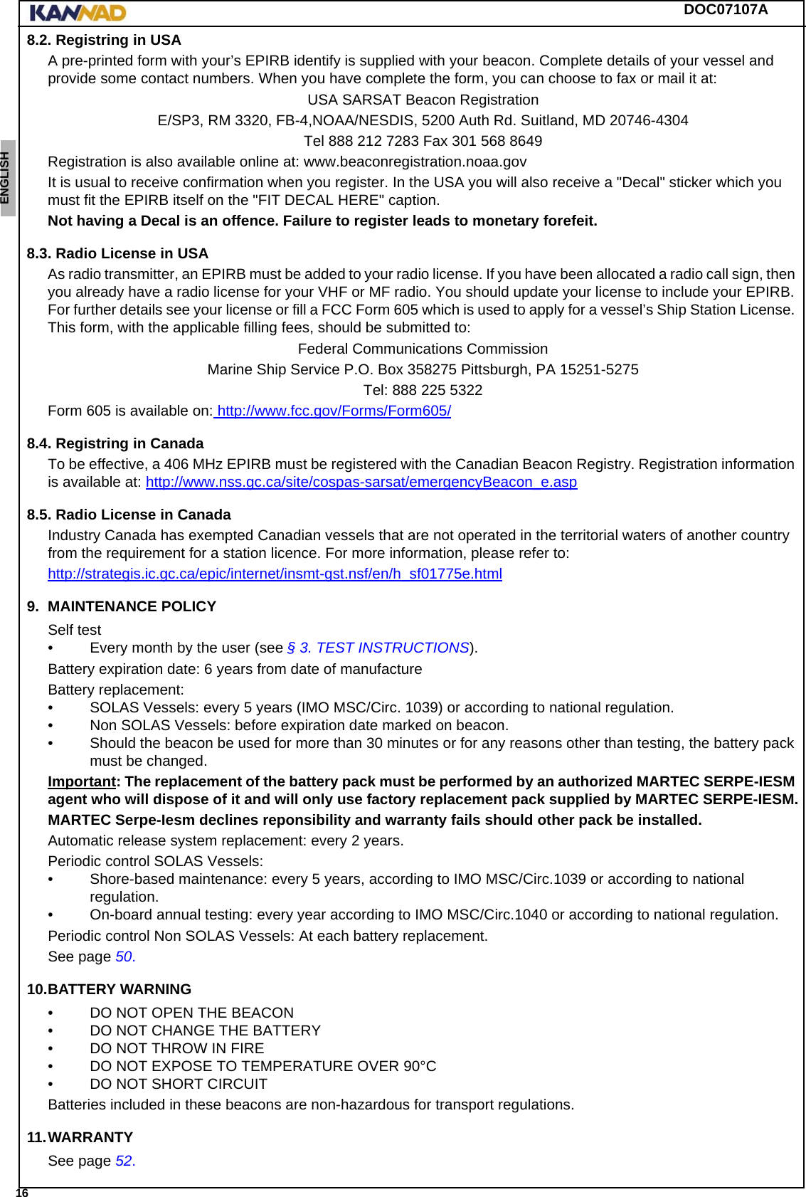 DOC07107A 16ENGLISH ESPAÑOL DEUTSCH  FRANÇAIS ITALIANO NEDERLANDS LANG7 LANG8 LANG9 LANG10 LANG11 LANG12 8.2. Registring in USAA pre-printed form with your’s EPIRB identify is supplied with your beacon. Complete details of your vessel and provide some contact numbers. When you have complete the form, you can choose to fax or mail it at:USA SARSAT Beacon RegistrationE/SP3, RM 3320, FB-4,NOAA/NESDIS, 5200 Auth Rd. Suitland, MD 20746-4304Tel 888 212 7283 Fax 301 568 8649Registration is also available online at: www.beaconregistration.noaa.govIt is usual to receive confirmation when you register. In the USA you will also receive a &quot;Decal&quot; sticker which you must fit the EPIRB itself on the &quot;FIT DECAL HERE&quot; caption.Not having a Decal is an offence. Failure to register leads to monetary forefeit.8.3. Radio License in USAAs radio transmitter, an EPIRB must be added to your radio license. If you have been allocated a radio call sign, then you already have a radio license for your VHF or MF radio. You should update your license to include your EPIRB. For further details see your license or fill a FCC Form 605 which is used to apply for a vessel’s Ship Station License. This form, with the applicable filling fees, should be submitted to:Federal Communications CommissionMarine Ship Service P.O. Box 358275 Pittsburgh, PA 15251-5275Tel: 888 225 5322Form 605 is available on: http://www.fcc.gov/Forms/Form605/8.4. Registring in CanadaTo be effective, a 406 MHz EPIRB must be registered with the Canadian Beacon Registry. Registration information is available at: http://www.nss.gc.ca/site/cospas-sarsat/emergencyBeacon_e.asp8.5. Radio License in CanadaIndustry Canada has exempted Canadian vessels that are not operated in the territorial waters of another country from the requirement for a station licence. For more information, please refer to:http://strategis.ic.gc.ca/epic/internet/insmt-gst.nsf/en/h_sf01775e.html9. MAINTENANCE POLICYSelf test• Every month by the user (see § 3. TEST INSTRUCTIONS).Battery expiration date: 6 years from date of manufactureBattery replacement:• SOLAS Vessels: every 5 years (IMO MSC/Circ. 1039) or according to national regulation.• Non SOLAS Vessels: before expiration date marked on beacon.• Should the beacon be used for more than 30 minutes or for any reasons other than testing, the battery pack must be changed.Important: The replacement of the battery pack must be performed by an authorized MARTEC SERPE-IESM agent who will dispose of it and will only use factory replacement pack supplied by MARTEC SERPE-IESM.MARTEC Serpe-Iesm declines reponsibility and warranty fails should other pack be installed.Automatic release system replacement: every 2 years.Periodic control SOLAS Vessels:• Shore-based maintenance: every 5 years, according to IMO MSC/Circ.1039 or according to national regulation.• On-board annual testing: every year according to IMO MSC/Circ.1040 or according to national regulation.Periodic control Non SOLAS Vessels: At each battery replacement.See page 50.10.BATTERY WARNING• DO NOT OPEN THE BEACON• DO NOT CHANGE THE BATTERY• DO NOT THROW IN FIRE• DO NOT EXPOSE TO TEMPERATURE OVER 90°C• DO NOT SHORT CIRCUITBatteries included in these beacons are non-hazardous for transport regulations.11.WARRANTYSee page 52.