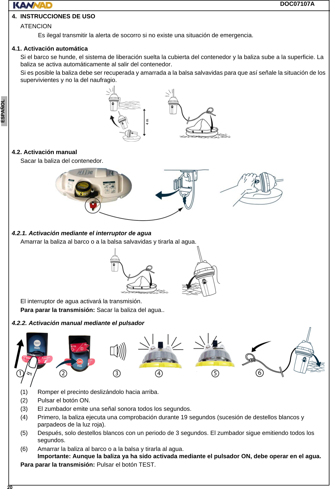 DOC07107A 20ENGLISH ESPAÑOL DEUTSCH  FRANÇAIS ITALIANO NEDERLANDS LANG7 LANG8 LANG9 LANG10 LANG11 LANG12 4. INSTRUCCIONES DE USOATENCIONEs ilegal transmitir la alerta de socorro si no existe una situación de emergencia.4.1. Activación automáticaSi el barco se hunde, el sistema de liberación suelta la cubierta del contenedor y la baliza sube a la superficie. La baliza se activa automáticamente al salir del contenedor.Si es posible la baliza debe ser recuperada y amarrada a la balsa salvavidas para que así señale la situación de los supervivientes y no la del naufragio.4.2. Activación manualSacar la baliza del contenedor.4.2.1. Activación mediante el interruptor de aguaAmarrar la baliza al barco o a la balsa salvavidas y tirarla al agua.El interruptor de agua activará la transmisión.Para parar la transmisión: Sacar la baliza del agua..4.2.2. Activación manual mediante el pulsador(1) Romper el precinto deslizándolo hacia arriba.(2) Pulsar el botón ON.(3) El zumbador emite una señal sonora todos los segundos.(4) Primero, la baliza ejecuta una comprobación durante 19 segundos (sucesión de destellos blancos y parpadeos de la luz roja).(5) Después, solo destellos blancos con un periodo de 3 segundos. El zumbador sigue emitiendo todos los segundos. (6) Amarrar la baliza al barco o a la balsa y tirarla al agua. Importante: Aunque la baliza ya ha sido activada mediante el pulsador ON, debe operar en el agua.Para parar la transmisión: Pulsar el botón TEST.