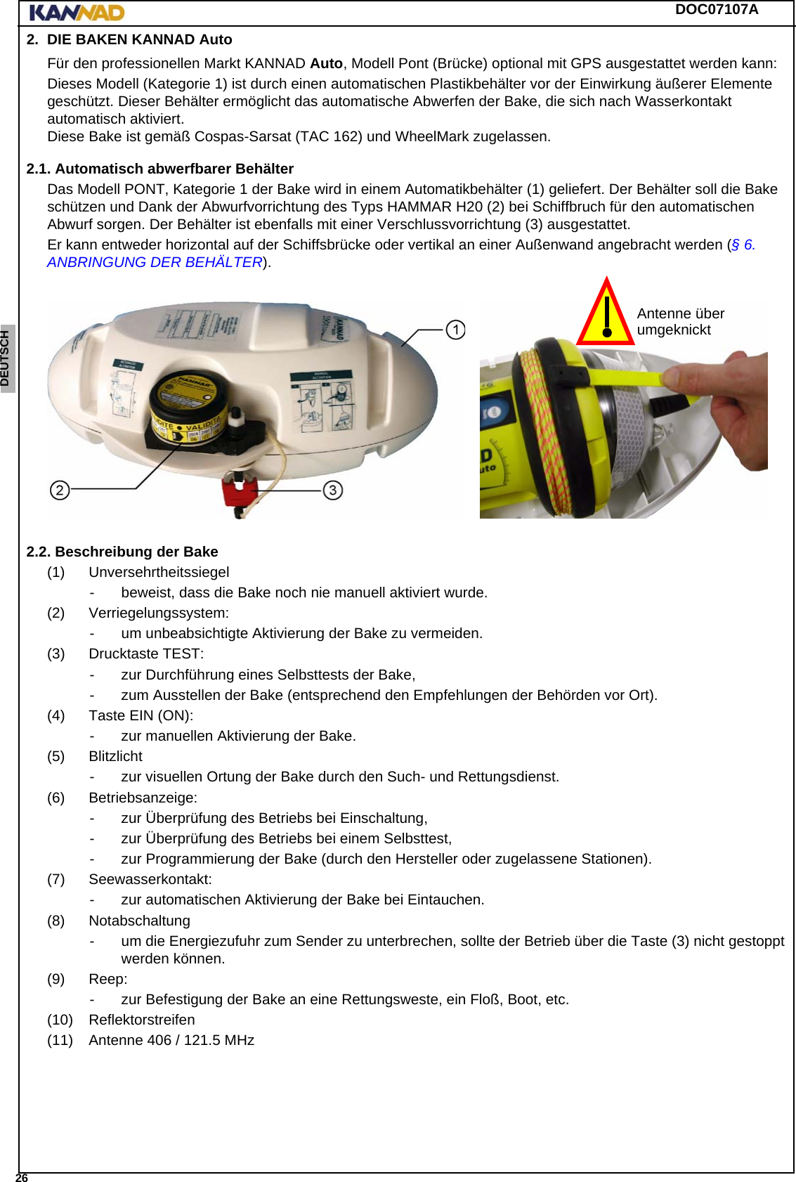 DOC07107A 26ENGLISH ESPAÑOL DEUTSCH  FRANÇAIS ITALIANO NEDERLANDS LANG7 LANG8 LANG9 LANG10 LANG11 LANG12 2. DIE BAKEN KANNAD AutoFür den professionellen Markt KANNAD Auto, Modell Pont (Brücke) optional mit GPS ausgestattet werden kann:Dieses Modell (Kategorie 1) ist durch einen automatischen Plastikbehälter vor der Einwirkung äußerer Elemente geschützt. Dieser Behälter ermöglicht das automatische Abwerfen der Bake, die sich nach Wasserkontakt automatisch aktiviert. Diese Bake ist gemäß Cospas-Sarsat (TAC 162) und WheelMark zugelassen.2.1. Automatisch abwerfbarer BehälterDas Modell PONT, Kategorie 1 der Bake wird in einem Automatikbehälter (1) geliefert. Der Behälter soll die Bake schützen und Dank der Abwurfvorrichtung des Typs HAMMAR H20 (2) bei Schiffbruch für den automatischen Abwurf sorgen. Der Behälter ist ebenfalls mit einer Verschlussvorrichtung (3) ausgestattet.Er kann entweder horizontal auf der Schiffsbrücke oder vertikal an einer Außenwand angebracht werden (§ 6. ANBRINGUNG DER BEHÄLTER).2.2. Beschreibung der Bake(1) Unversehrtheitssiegel- beweist, dass die Bake noch nie manuell aktiviert wurde.(2) Verriegelungssystem:- um unbeabsichtigte Aktivierung der Bake zu vermeiden.(3) Drucktaste TEST:- zur Durchführung eines Selbsttests der Bake,- zum Ausstellen der Bake (entsprechend den Empfehlungen der Behörden vor Ort).(4) Taste EIN (ON):- zur manuellen Aktivierung der Bake.(5) Blitzlicht- zur visuellen Ortung der Bake durch den Such- und Rettungsdienst.(6) Betriebsanzeige:- zur Überprüfung des Betriebs bei Einschaltung,- zur Überprüfung des Betriebs bei einem Selbsttest,- zur Programmierung der Bake (durch den Hersteller oder zugelassene Stationen).(7) Seewasserkontakt:- zur automatischen Aktivierung der Bake bei Eintauchen.(8) Notabschaltung- um die Energiezufuhr zum Sender zu unterbrechen, sollte der Betrieb über die Taste (3) nicht gestoppt werden können.(9) Reep:- zur Befestigung der Bake an eine Rettungsweste, ein Floß, Boot, etc.(10) Reflektorstreifen(11) Antenne 406 / 121.5 MHzAntenne überumgeknickt