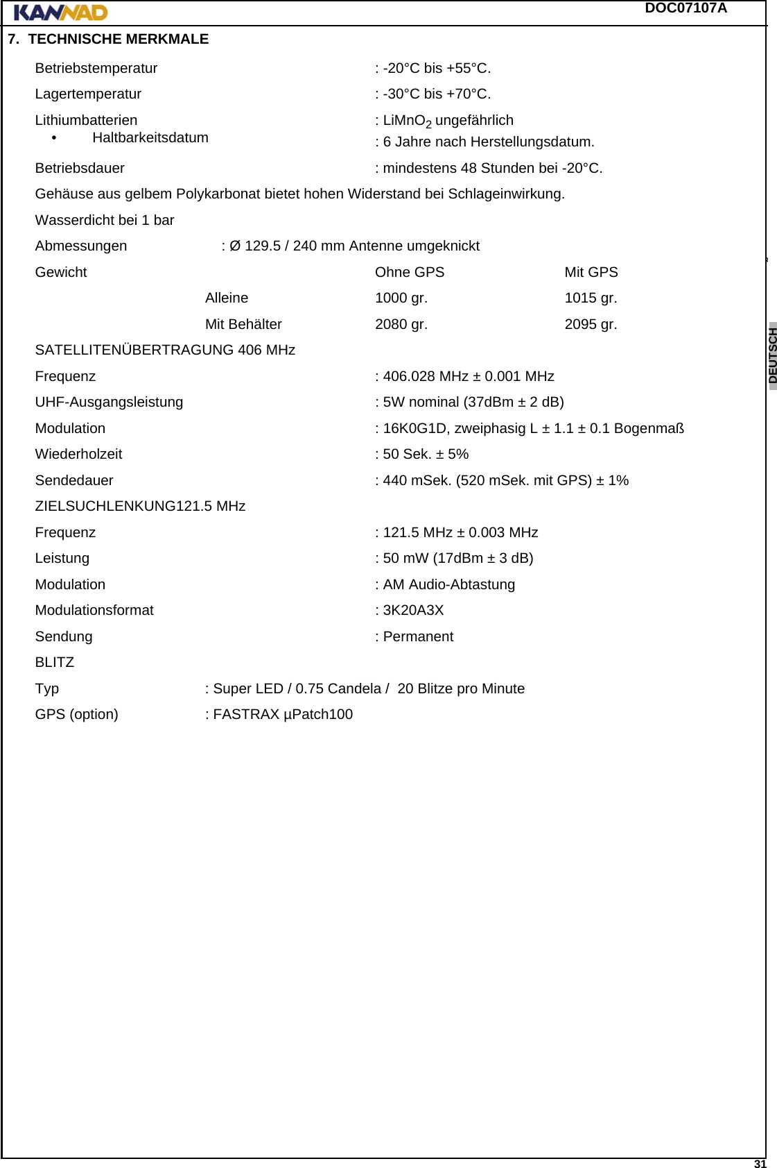 DOC07107A 31ENGLISH ESPAÑOL DEUTSCH  FRANÇAIS ITALIANO NEDERLANDS LANG7 LANG8 LANG9 LANG10 LANG11 LANG12 7. TECHNISCHE MERKMALEBetriebstemperatur  : -20°C bis +55°C.Lagertemperatur : -30°C bis +70°C.Lithiumbatterien• Haltbarkeitsdatum : LiMnO2 ungefährlich: 6 Jahre nach Herstellungsdatum.Betriebsdauer : mindestens 48 Stunden bei -20°C.Gehäuse aus gelbem Polykarbonat bietet hohen Widerstand bei Schlageinwirkung.Wasserdicht bei 1 barAbmessungen : Ø 129.5 / 240 mm Antenne umgeknicktGewicht Ohne GPS Mit GPSAlleine 1000 gr. 1015 gr.Mit Behälter 2080 gr. 2095 gr.SATELLITENÜBERTRAGUNG 406 MHzFrequenz : 406.028 MHz ± 0.001 MHzUHF-Ausgangsleistung : 5W nominal (37dBm ± 2 dB)Modulation : 16K0G1D, zweiphasig L ± 1.1 ± 0.1 BogenmaßWiederholzeit : 50 Sek. ± 5%Sendedauer : 440 mSek. (520 mSek. mit GPS) ± 1%ZIELSUCHLENKUNG121.5 MHzFrequenz : 121.5 MHz ± 0.003 MHzLeistung : 50 mW (17dBm ± 3 dB)Modulation : AM Audio-AbtastungModulationsformat : 3K20A3XSendung : PermanentBLITZTyp : Super LED / 0.75 Candela /  20 Blitze pro MinuteGPS (option) : FASTRAX µPatch100