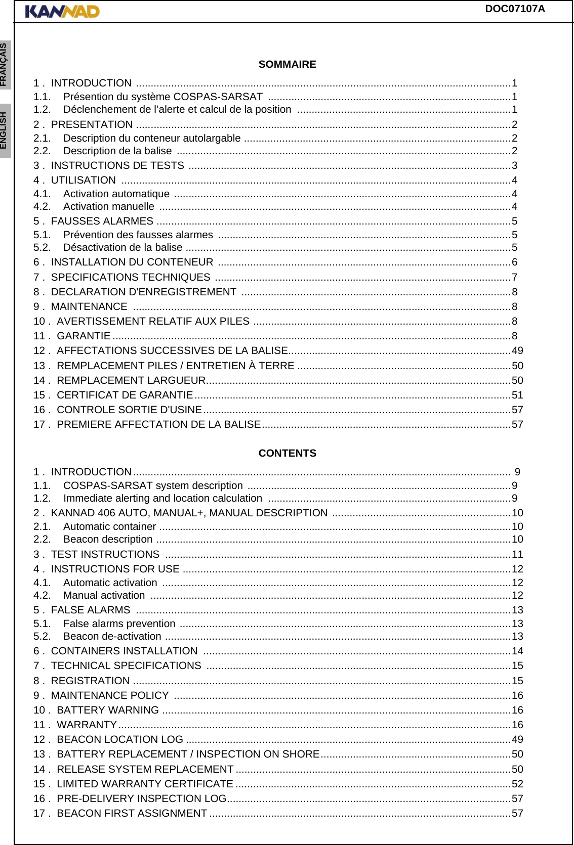 DOC07107AENGLISH ESPAÑOL DEUTSCH  FRANÇAIS ITALIANO NEDERLANDS LANG7 LANG8 LANG9 LANG10 LANG11 LANG12 SOMMAIRE1 .  INTRODUCTION ................................................................................................................................11.1. Présention du système COSPAS-SARSAT  ...................................................................................11.2. Déclenchement de l’alerte et calcul de la position  .........................................................................12 .  PRESENTATION ................................................................................................................................22.1. Description du conteneur autolargable ...........................................................................................22.2. Description de la balise  ..................................................................................................................23 .  INSTRUCTIONS DE TESTS ..............................................................................................................34 .  UTILISATION  .....................................................................................................................................44.1. Activation automatique ...................................................................................................................44.2. Activation manuelle  ........................................................................................................................45 .  FAUSSES ALARMES .........................................................................................................................55.1. Prévention des fausses alarmes ....................................................................................................55.2. Désactivation de la balise ...............................................................................................................56 .  INSTALLATION DU CONTENEUR ....................................................................................................67 .  SPECIFICATIONS TECHNIQUES .....................................................................................................78 .  DECLARATION D&apos;ENREGISTREMENT  ............................................................................................89 .  MAINTENANCE  .................................................................................................................................810 .  AVERTISSEMENT RELATIF AUX PILES ........................................................................................811 .  GARANTIE ........................................................................................................................................812 .  AFFECTATIONS SUCCESSIVES DE LA BALISE............................................................................4913 .  REMPLACEMENT PILES / ENTRETIEN À TERRE .........................................................................5014 .  REMPLACEMENT LARGUEUR........................................................................................................5015 .  CERTIFICAT DE GARANTIE............................................................................................................5116 .  CONTROLE SORTIE D&apos;USINE.........................................................................................................5717 .  PREMIERE AFFECTATION DE LA BALISE.....................................................................................57CONTENTS1 .  INTRODUCTION................................................................................................................................. 91.1. COSPAS-SARSAT system description ..........................................................................................91.2. Immediate alerting and location calculation  ...................................................................................92 .  KANNAD 406 AUTO, MANUAL+, MANUAL DESCRIPTION .............................................................102.1. Automatic container ........................................................................................................................102.2. Beacon description .........................................................................................................................103 .  TEST INSTRUCTIONS  ......................................................................................................................114 .  INSTRUCTIONS FOR USE ................................................................................................................124.1. Automatic activation  .......................................................................................................................124.2. Manual activation  ...........................................................................................................................125 .  FALSE ALARMS  ................................................................................................................................135.1. False alarms prevention .................................................................................................................135.2. Beacon de-activation ......................................................................................................................136 .  CONTAINERS INSTALLATION  .........................................................................................................147 .  TECHNICAL SPECIFICATIONS  ........................................................................................................158 .  REGISTRATION .................................................................................................................................159 .  MAINTENANCE POLICY  ...................................................................................................................1610 .  BATTERY WARNING .......................................................................................................................1611 .  WARRANTY......................................................................................................................................1612 .  BEACON LOCATION LOG ...............................................................................................................4913 .  BATTERY REPLACEMENT / INSPECTION ON SHORE.................................................................5014 .  RELEASE SYSTEM REPLACEMENT ..............................................................................................5015 .  LIMITED WARRANTY CERTIFICATE ..............................................................................................5216 .  PRE-DELIVERY INSPECTION LOG.................................................................................................5717 .  BEACON FIRST ASSIGNMENT .......................................................................................................57