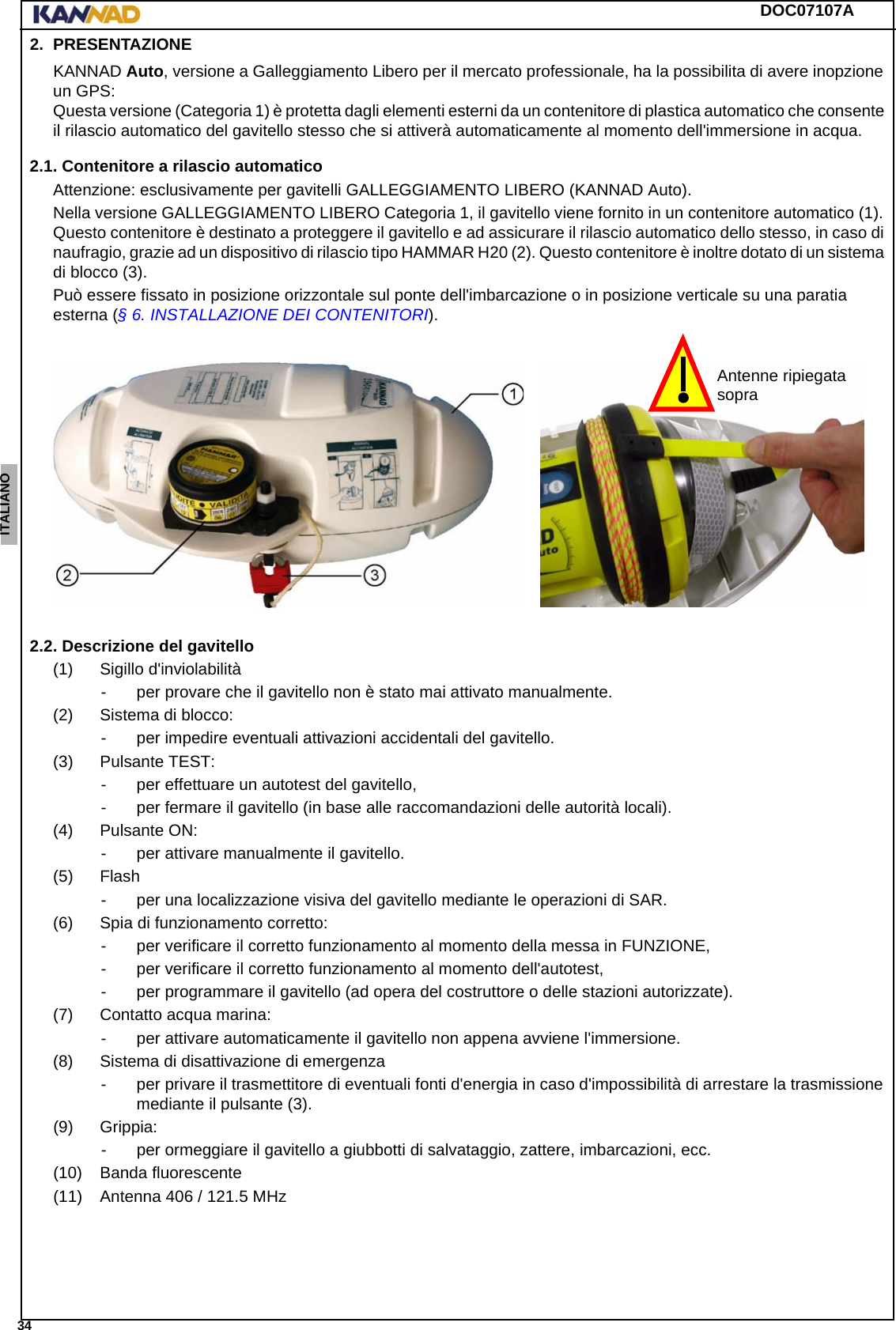 DOC07107A 34ENGLISH ESPAÑOL DEUTSCH  FRANÇAIS ITALIANO NEDERLANDS LANG7 LANG8 LANG9 LANG10 LANG11 LANG12 2. PRESENTAZIONEKANNAD Auto, versione a Galleggiamento Libero per il mercato professionale, ha la possibilita di avere inopzione un GPS:  Questa versione (Categoria 1) è protetta dagli elementi esterni da un contenitore di plastica automatico che consente il rilascio automatico del gavitello stesso che si attiverà automaticamente al momento dell&apos;immersione in acqua.2.1. Contenitore a rilascio automaticoAttenzione: esclusivamente per gavitelli GALLEGGIAMENTO LIBERO (KANNAD Auto).Nella versione GALLEGGIAMENTO LIBERO Categoria 1, il gavitello viene fornito in un contenitore automatico (1). Questo contenitore è destinato a proteggere il gavitello e ad assicurare il rilascio automatico dello stesso, in caso di naufragio, grazie ad un dispositivo di rilascio tipo HAMMAR H20 (2). Questo contenitore è inoltre dotato di un sistema di blocco (3).Può essere fissato in posizione orizzontale sul ponte dell&apos;imbarcazione o in posizione verticale su una paratia esterna (§ 6. INSTALLAZIONE DEI CONTENITORI).2.2. Descrizione del gavitello(1) Sigillo d&apos;inviolabilità- per provare che il gavitello non è stato mai attivato manualmente.(2) Sistema di blocco:- per impedire eventuali attivazioni accidentali del gavitello.(3) Pulsante TEST:- per effettuare un autotest del gavitello,- per fermare il gavitello (in base alle raccomandazioni delle autorità locali).(4) Pulsante ON:- per attivare manualmente il gavitello.(5) Flash- per una localizzazione visiva del gavitello mediante le operazioni di SAR.(6) Spia di funzionamento corretto:- per verificare il corretto funzionamento al momento della messa in FUNZIONE,- per verificare il corretto funzionamento al momento dell&apos;autotest,- per programmare il gavitello (ad opera del costruttore o delle stazioni autorizzate).(7) Contatto acqua marina:- per attivare automaticamente il gavitello non appena avviene l&apos;immersione.(8) Sistema di disattivazione di emergenza- per privare il trasmettitore di eventuali fonti d&apos;energia in caso d&apos;impossibilità di arrestare la trasmissione mediante il pulsante (3).(9) Grippia:- per ormeggiare il gavitello a giubbotti di salvataggio, zattere, imbarcazioni, ecc.(10) Banda fluorescente(11) Antenna 406 / 121.5 MHzAntenne ripiegatasopra