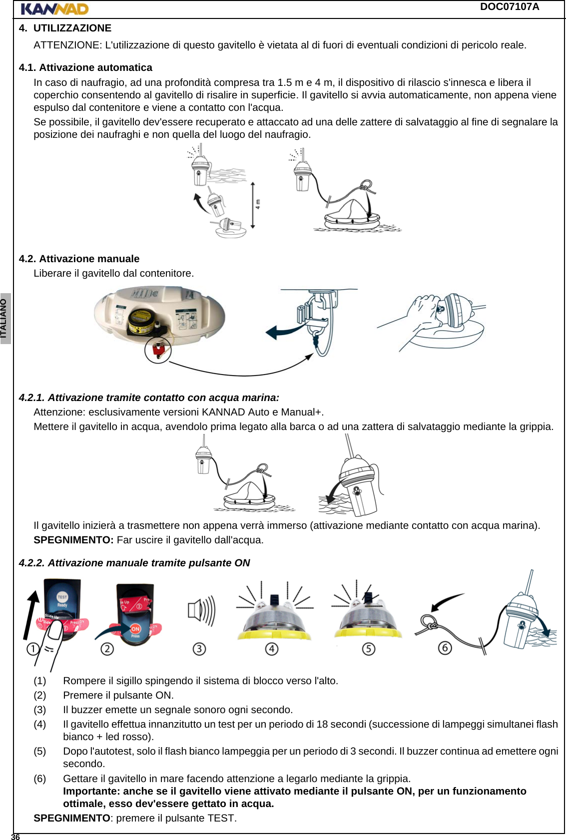 DOC07107A 36ENGLISH ESPAÑOL DEUTSCH  FRANÇAIS ITALIANO NEDERLANDS LANG7 LANG8 LANG9 LANG10 LANG11 LANG12 4. UTILIZZAZIONEATTENZIONE: L&apos;utilizzazione di questo gavitello è vietata al di fuori di eventuali condizioni di pericolo reale.4.1. Attivazione automaticaIn caso di naufragio, ad una profondità compresa tra 1.5 m e 4 m, il dispositivo di rilascio s&apos;innesca e libera il coperchio consentendo al gavitello di risalire in superficie. Il gavitello si avvia automaticamente, non appena viene espulso dal contenitore e viene a contatto con l&apos;acqua.Se possibile, il gavitello dev&apos;essere recuperato e attaccato ad una delle zattere di salvataggio al fine di segnalare la posizione dei naufraghi e non quella del luogo del naufragio.4.2. Attivazione manualeLiberare il gavitello dal contenitore.4.2.1. Attivazione tramite contatto con acqua marina:Attenzione: esclusivamente versioni KANNAD Auto e Manual+.Mettere il gavitello in acqua, avendolo prima legato alla barca o ad una zattera di salvataggio mediante la grippia.Il gavitello inizierà a trasmettere non appena verrà immerso (attivazione mediante contatto con acqua marina).SPEGNIMENTO: Far uscire il gavitello dall&apos;acqua.4.2.2. Attivazione manuale tramite pulsante ON(1) Rompere il sigillo spingendo il sistema di blocco verso l&apos;alto.(2) Premere il pulsante ON.(3) Il buzzer emette un segnale sonoro ogni secondo.(4) Il gavitello effettua innanzitutto un test per un periodo di 18 secondi (successione di lampeggi simultanei flash bianco + led rosso).(5) Dopo l&apos;autotest, solo il flash bianco lampeggia per un periodo di 3 secondi. Il buzzer continua ad emettere ogni secondo.(6) Gettare il gavitello in mare facendo attenzione a legarlo mediante la grippia. Importante: anche se il gavitello viene attivato mediante il pulsante ON, per un funzionamento ottimale, esso dev&apos;essere gettato in acqua.SPEGNIMENTO: premere il pulsante TEST.