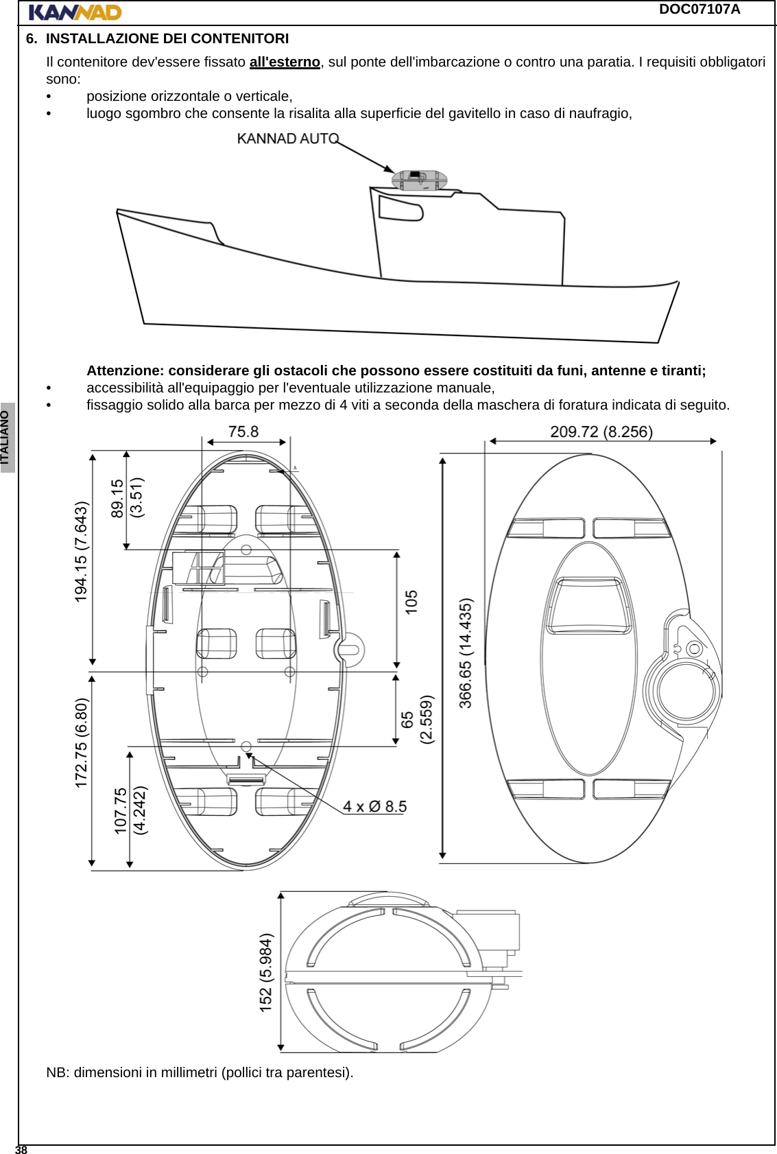 DOC07107A 38ENGLISH ESPAÑOL DEUTSCH  FRANÇAIS ITALIANO NEDERLANDS LANG7 LANG8 LANG9 LANG10 LANG11 LANG12 6. INSTALLAZIONE DEI CONTENITORIIl contenitore dev&apos;essere fissato all&apos;esterno, sul ponte dell&apos;imbarcazione o contro una paratia. I requisiti obbligatori sono: • posizione orizzontale o verticale, • luogo sgombro che consente la risalita alla superficie del gavitello in caso di naufragio, Attenzione: considerare gli ostacoli che possono essere costituiti da funi, antenne e tiranti;• accessibilità all&apos;equipaggio per l&apos;eventuale utilizzazione manuale,• fissaggio solido alla barca per mezzo di 4 viti a seconda della maschera di foratura indicata di seguito.NB: dimensioni in millimetri (pollici tra parentesi).