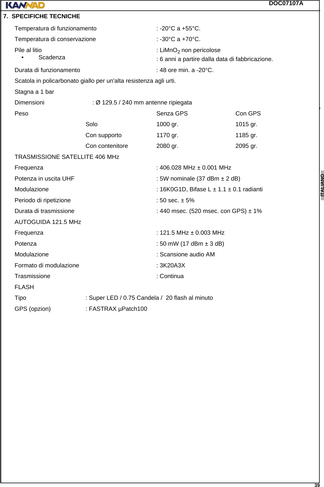 DOC07107A 39ENGLISH ESPAÑOL DEUTSCH  FRANÇAIS ITALIANO NEDERLANDS LANG7 LANG8 LANG9 LANG10 LANG11 LANG12 7. SPECIFICHE TECNICHETemperatura di funzionamento : -20°C a +55°C.Temperatura di conservazione : -30°C a +70°C.Pile al litio• Scadenza : LiMnO2 non pericolose: 6 anni a partire dalla data di fabbricazione.Durata di funzionamento : 48 ore min. a -20°C.Scatola in policarbonato giallo per un&apos;alta resistenza agli urti.Stagna a 1 barDimensioni : Ø 129.5 / 240 mm antenne ripiegataPeso Senza GPS  Con GPSSolo 1000 gr. 1015 gr.Con supporto 1170 gr. 1185 gr.Con contenitore 2080 gr. 2095 gr.TRASMISSIONE SATELLITE 406 MHzFrequenza : 406.028 MHz ± 0.001 MHzPotenza in uscita UHF : 5W nominale (37 dBm ± 2 dB)Modulazione : 16K0G1D, Bifase L ± 1.1 ± 0.1 radiantiPeriodo di ripetizione : 50 sec. ± 5%Durata di trasmissione : 440 msec. (520 msec. con GPS) ± 1%AUTOGUIDA 121.5 MHzFrequenza : 121.5 MHz ± 0.003 MHzPotenza : 50 mW (17 dBm ± 3 dB)Modulazione : Scansione audio AMFormato di modulazione : 3K20A3XTrasmissione : ContinuaFLASHTipo : Super LED / 0.75 Candela /  20 flash al minutoGPS (opzion) : FASTRAX µPatch100