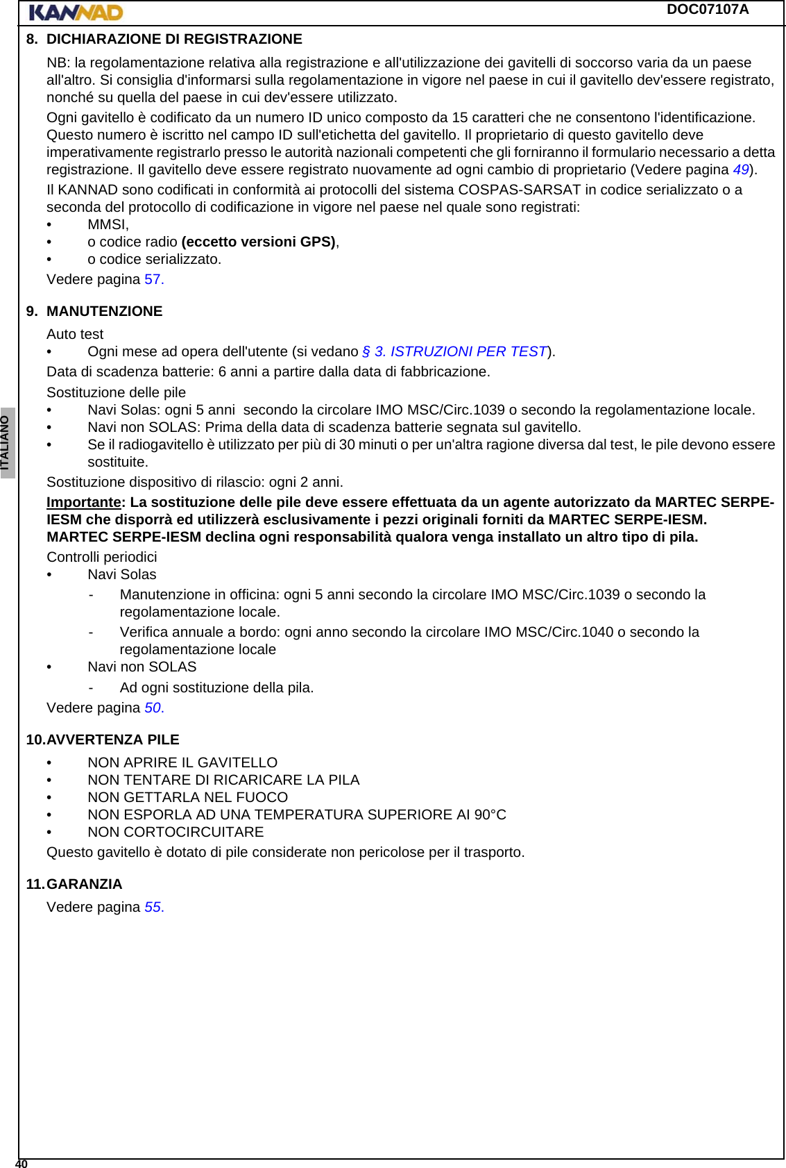 DOC07107A 40ENGLISH ESPAÑOL DEUTSCH  FRANÇAIS ITALIANO NEDERLANDS LANG7 LANG8 LANG9 LANG10 LANG11 LANG12 8. DICHIARAZIONE DI REGISTRAZIONENB: la regolamentazione relativa alla registrazione e all&apos;utilizzazione dei gavitelli di soccorso varia da un paese all&apos;altro. Si consiglia d&apos;informarsi sulla regolamentazione in vigore nel paese in cui il gavitello dev&apos;essere registrato, nonché su quella del paese in cui dev&apos;essere utilizzato.Ogni gavitello è codificato da un numero ID unico composto da 15 caratteri che ne consentono l&apos;identificazione. Questo numero è iscritto nel campo ID sull&apos;etichetta del gavitello. Il proprietario di questo gavitello deve imperativamente registrarlo presso le autorità nazionali competenti che gli forniranno il formulario necessario a detta registrazione. Il gavitello deve essere registrato nuovamente ad ogni cambio di proprietario (Vedere pagina 49).Il KANNAD sono codificati in conformità ai protocolli del sistema COSPAS-SARSAT in codice serializzato o a seconda del protocollo di codificazione in vigore nel paese nel quale sono registrati:• MMSI,• o codice radio (eccetto versioni GPS),• o codice serializzato.Vedere pagina 57.9. MANUTENZIONEAuto test• Ogni mese ad opera dell&apos;utente (si vedano § 3. ISTRUZIONI PER TEST).Data di scadenza batterie: 6 anni a partire dalla data di fabbricazione.Sostituzione delle pile• Navi Solas: ogni 5 anni  secondo la circolare IMO MSC/Circ.1039 o secondo la regolamentazione locale.• Navi non SOLAS: Prima della data di scadenza batterie segnata sul gavitello.• Se il radiogavitello è utilizzato per più di 30 minuti o per un&apos;altra ragione diversa dal test, le pile devono essere sostituite.Sostituzione dispositivo di rilascio: ogni 2 anni.Importante: La sostituzione delle pile deve essere effettuata da un agente autorizzato da MARTEC SERPE-IESM che disporrà ed utilizzerà esclusivamente i pezzi originali forniti da MARTEC SERPE-IESM. MARTEC SERPE-IESM declina ogni responsabilità qualora venga installato un altro tipo di pila.Controlli periodici• Navi Solas- Manutenzione in officina: ogni 5 anni secondo la circolare IMO MSC/Circ.1039 o secondo la regolamentazione locale.- Verifica annuale a bordo: ogni anno secondo la circolare IMO MSC/Circ.1040 o secondo la regolamentazione locale• Navi non SOLAS- Ad ogni sostituzione della pila.Vedere pagina 50.10.AVVERTENZA PILE• NON APRIRE IL GAVITELLO• NON TENTARE DI RICARICARE LA PILA• NON GETTARLA NEL FUOCO• NON ESPORLA AD UNA TEMPERATURA SUPERIORE AI 90°C• NON CORTOCIRCUITAREQuesto gavitello è dotato di pile considerate non pericolose per il trasporto.11.GARANZIAVedere pagina 55.