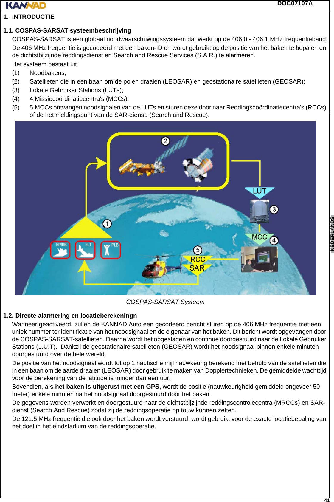 DOC07107A 41ENGLISH ESPAÑOL DEUTSCH  FRANÇAIS ITALIANO NEDERLANDS LANG7 LANG8 LANG9 LANG10 LANG11 LANG12 1. INTRODUCTIE1.1. COSPAS-SARSAT systeembeschrijvingCOSPAS-SARSAT is een globaal noodwaarschuwingssysteem dat werkt op de 406.0 - 406.1 MHz frequentieband.De 406 MHz frequentie is gecodeerd met een baken-ID en wordt gebruikt op de positie van het baken te bepalen en de dichtstbijzijnde reddingsdienst en Search and Rescue Services (S.A.R.) te alarmeren.Het systeem bestaat uit(1) Noodbakens;(2) Satellieten die in een baan om de polen draaien (LEOSAR) en geostationaire satellieten (GEOSAR);(3) Lokale Gebruiker Stations (LUTs);(4) 4.Missiecoördinatiecentra&apos;s (MCCs).(5) 5.MCCs ontvangen noodsignalen van de LUTs en sturen deze door naar Reddingscoördinatiecentra&apos;s (RCCs) of de het meldingspunt van de SAR-dienst. (Search and Rescue).COSPAS-SARSAT Systeem1.2. Directe alarmering en locatieberekeningnWanneer geactiveerd, zullen de KANNAD Auto een gecodeerd bericht sturen op de 406 MHz frequentie met een uniek nummer ter identificatie van het noodsignaal en de eigenaar van het baken. Dit bericht wordt opgevangen door de COSPAS-SARSAT-satellieten. Daarna wordt het opgeslagen en continue doorgestuurd naar de Lokale Gebruiker Stations (L.U.T).  Dankzij de geostationaire satellieten (GEOSAR) wordt het noodsignaal binnen enkele minuten doorgestuurd over de hele wereld.De positie van het noodsignaal wordt tot op 1 nautische mijl nauwkeurig berekend met behulp van de satellieten die in een baan om de aarde draaien (LEOSAR) door gebruik te maken van Dopplertechnieken. De gemiddelde wachttijd voor de berekening van de latitude is minder dan een uur.Bovendien, als het baken is uitgerust met een GPS, wordt de positie (nauwkeurigheid gemiddeld ongeveer 50 meter) enkele minuten na het noodsignaal doorgestuurd door het baken.De gegevens worden verwerkt en doorgestuurd naar de dichtstbijzijnde reddingscontrolecentra (MRCCs) en SAR-dienst (Search And Rescue) zodat zij de reddingsoperatie op touw kunnen zetten.De 121.5 MHz frequentie die ook door het baken wordt verstuurd, wordt gebruikt voor de exacte locatiebepaling van het doel in het eindstadium van de reddingsoperatie.