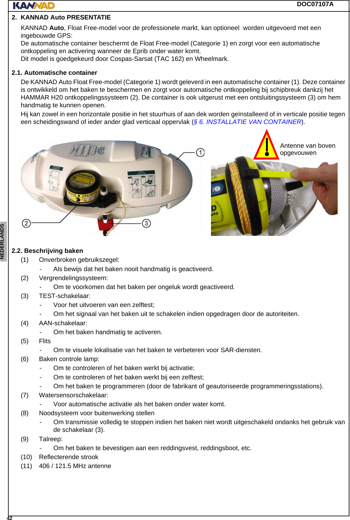 DOC07107A 42ENGLISH ESPAÑOL DEUTSCH  FRANÇAIS ITALIANO NEDERLANDS LANG7 LANG8 LANG9 LANG10 LANG11 LANG12 2. KANNAD Auto PRESENTATIEKANNAD Auto, Float Free-model voor de professionele markt, kan optioneel  worden uitgevoerd met een ingebouwde GPS: De automatische container beschermt de Float Free-model (Categorie 1) en zorgt voor een automatische ontkoppeling en activering wanneer de Eprib onder water komt. Dit model is goedgekeurd door Cospas-Sarsat (TAC 162) en Wheelmark.2.1. Automatische containerDe KANNAD Auto Float Free-model (Categorie 1) wordt geleverd in een automatische container (1). Deze container is ontwikkeld om het baken te beschermen en zorgt voor automatische ontkoppeling bij schipbreuk dankzij het HAMMAR H20 ontkoppelingssysteem (2). De container is ook uitgerust met een ontsluitingssysteem (3) om hem handmatig te kunnen openen.Hij kan zowel in een horizontale positie in het stuurhuis of aan dek worden geïnstalleerd of in verticale positie tegen een scheidingswand of ieder ander glad verticaal oppervlak (§ 6. INSTALLATIE VAN CONTAINER).2.2. Beschrijving baken(1) Onverbroken gebruikszegel:- Als bewijs dat het baken nooit handmatig is geactiveerd.(2) Vergrendelingssysteem:- Om te voorkomen dat het baken per ongeluk wordt geactiveerd.(3) TEST-schakelaar:- Voor het uitvoeren van een zelftest;- Om het signaal van het baken uit te schakelen indien opgedragen door de autoriteiten.(4) AAN-schakelaar:- Om het baken handmatig te activeren.(5) Flits- Om te visuele lokalisatie van het baken te verbeteren voor SAR-diensten.(6) Baken controle lamp:- Om te controleren of het baken werkt bij activatie;- Om te controleren of het baken werkt bij een zelftest;- Om het baken te programmeren (door de fabrikant of geautoriseerde programmeringsstations).(7) Watersensorschakelaar:- Voor automatische activatie als het baken onder water komt.(8) Noodsysteem voor buitenwerking stellen- Om transmissie volledig te stoppen indien het baken niet wordt uitgeschakeld ondanks het gebruik van de schakelaar (3).(9) Talreep:- Om het baken te bevestigen aan een reddingsvest, reddingsboot, etc.(10) Reflecterende strook(11) 406 / 121.5 MHz antenneAntenne van bovenopgevouwen