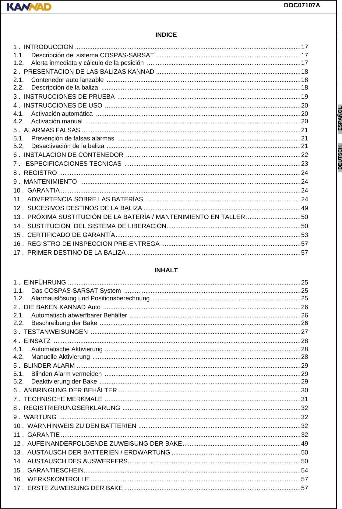 DOC07107AENGLISH ESPAÑOL DEUTSCH  FRANÇAIS ITALIANO NEDERLANDS LANG7 LANG8 LANG9 LANG10 LANG11 LANG12 INDICE1 .  INTRODUCCION ................................................................................................................................171.1. Descripción del sistema COSPAS-SARSAT ..................................................................................171.2. Alerta inmediata y cálculo de la posición  .......................................................................................172 .  PRESENTACION DE LAS BALIZAS KANNAD ..................................................................................182.1. Contenedor auto lanzable  ..............................................................................................................182.2. Descripción de la baliza  .................................................................................................................183 .  INSTRUCCIONES DE PRUEBA ........................................................................................................194 .  INSTRUCCIONES DE USO ...............................................................................................................204.1. Activación automática  ....................................................................................................................204.2. Activación manual  ..........................................................................................................................205 .  ALARMAS FALSAS ............................................................................................................................215.1. Prevención de falsas alarmas  ........................................................................................................215.2. Desactivación de la baliza ..............................................................................................................216 .  INSTALACION DE CONTENEDOR ...................................................................................................227 .   ESPECIFICACIONES TECNICAS  ....................................................................................................238 .  REGISTRO .........................................................................................................................................249 .  MANTENIMIENTO  .............................................................................................................................2410 .  GARANTIA ........................................................................................................................................2411 .  ADVERTENCIA SOBRE LAS BATERÍAS ........................................................................................2412 .  SUCESIVOS DESTINOS DE LA BALIZA .........................................................................................4913 .  PRÓXIMA SUSTITUCIÓN DE LA BATERÍA / MANTENIMIENTO EN TALLER ...............................5014 .  SUSTITUCIÓN  DEL SISTEMA DE LIBERACIÓN............................................................................5015 .  CERTIFICADO DE GARANTÍA.........................................................................................................5316 .  REGISTRO DE INSPECCION PRE-ENTREGA ...............................................................................5717 .  PRIMER DESTINO DE LA BALIZA...................................................................................................57INHALT1 .  EINFÜHRUNG ....................................................................................................................................251.1. Das COSPAS-SARSAT System  ....................................................................................................251.2. Alarmauslösung und Positionsberechnung ....................................................................................252 .  DIE BAKEN KANNAD Auto ................................................................................................................262.1. Automatisch abwerfbarer Behälter .................................................................................................262.2. Beschreibung der Bake ..................................................................................................................263 .  TESTANWEISUNGEN  .......................................................................................................................274 .  EINSATZ  ............................................................................................................................................284.1. Automatische Aktivierung ...............................................................................................................284.2. Manuelle Aktivierung ......................................................................................................................285 .  BLINDER ALARM ...............................................................................................................................295.1. Blinden Alarm vermeiden  ...............................................................................................................295.2. Deaktivierung der Bake ..................................................................................................................296 .  ANBRINGUNG DER BEHÄLTER........................................................................................................307 .  TECHNISCHE MERKMALE ...............................................................................................................318 .  REGISTRIERUNGSERKLÄRUNG .....................................................................................................329 .  WARTUNG .........................................................................................................................................3210 .  WARNHINWEIS ZU DEN BATTERIEN ............................................................................................3211 .  GARANTIE ........................................................................................................................................3212 .  AUFEINANDERFOLGENDE ZUWEISUNG DER BAKE...................................................................4913 .  AUSTAUSCH DER BATTERIEN / ERDWARTUNG .........................................................................5014 .  AUSTAUSCH DES AUSWERFERS..................................................................................................5015 .  GARANTIESCHEIN...........................................................................................................................5416 .  WERKSKONTROLLE........................................................................................................................5717 .  ERSTE ZUWEISUNG DER BAKE ....................................................................................................57