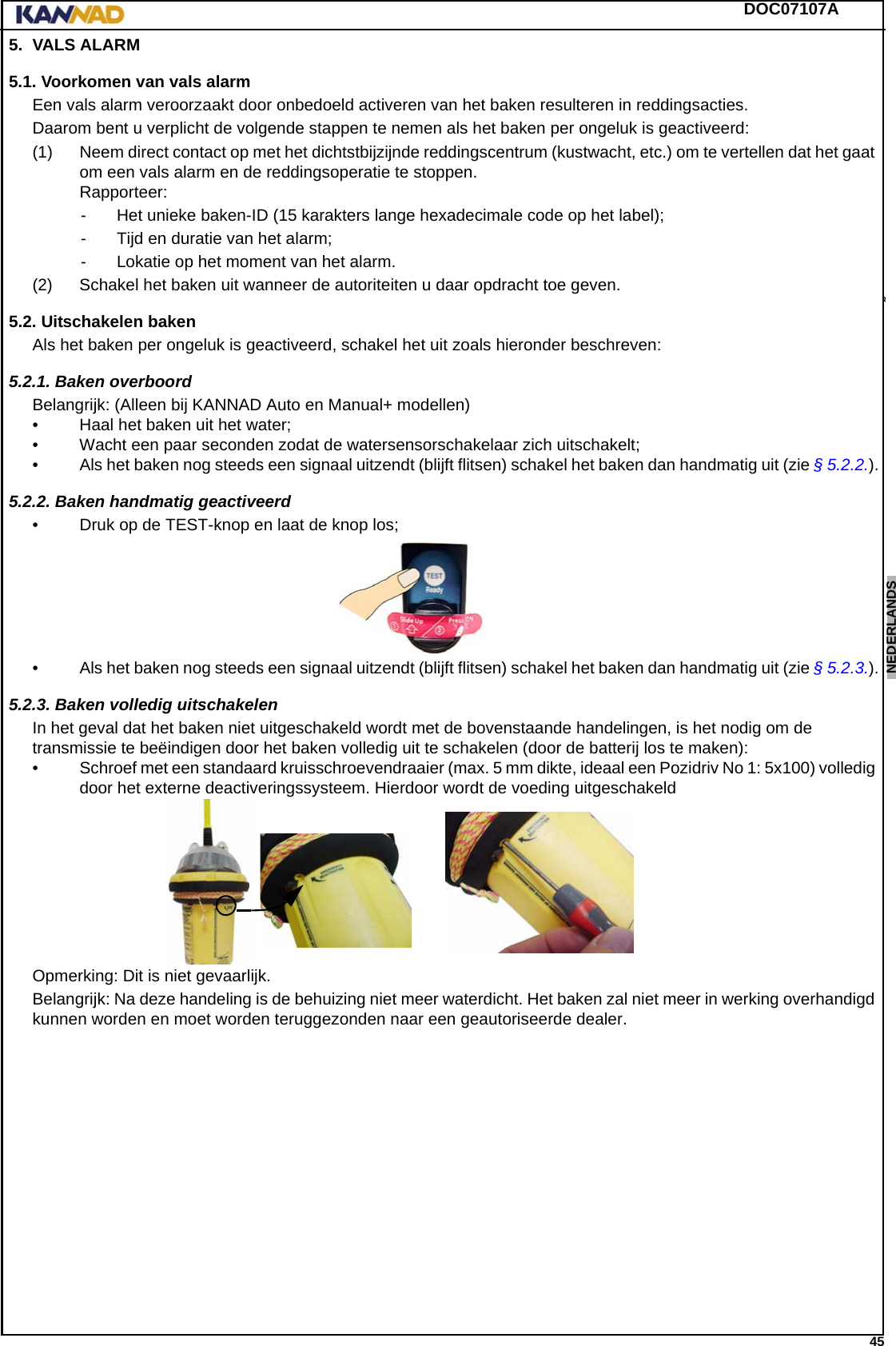 DOC07107A 45ENGLISH ESPAÑOL DEUTSCH  FRANÇAIS ITALIANO NEDERLANDS LANG7 LANG8 LANG9 LANG10 LANG11 LANG12 5. VALS ALARM5.1. Voorkomen van vals alarmEen vals alarm veroorzaakt door onbedoeld activeren van het baken resulteren in reddingsacties.Daarom bent u verplicht de volgende stappen te nemen als het baken per ongeluk is geactiveerd:(1) Neem direct contact op met het dichtstbijzijnde reddingscentrum (kustwacht, etc.) om te vertellen dat het gaat om een vals alarm en de reddingsoperatie te stoppen. Rapporteer:- Het unieke baken-ID (15 karakters lange hexadecimale code op het label);- Tijd en duratie van het alarm;- Lokatie op het moment van het alarm.(2) Schakel het baken uit wanneer de autoriteiten u daar opdracht toe geven.5.2. Uitschakelen bakenAls het baken per ongeluk is geactiveerd, schakel het uit zoals hieronder beschreven:5.2.1. Baken overboordBelangrijk: (Alleen bij KANNAD Auto en Manual+ modellen)• Haal het baken uit het water;• Wacht een paar seconden zodat de watersensorschakelaar zich uitschakelt;• Als het baken nog steeds een signaal uitzendt (blijft flitsen) schakel het baken dan handmatig uit (zie § 5.2.2.).5.2.2. Baken handmatig geactiveerd• Druk op de TEST-knop en laat de knop los;• Als het baken nog steeds een signaal uitzendt (blijft flitsen) schakel het baken dan handmatig uit (zie § 5.2.3.).5.2.3. Baken volledig uitschakelenIn het geval dat het baken niet uitgeschakeld wordt met de bovenstaande handelingen, is het nodig om de transmissie te beëindigen door het baken volledig uit te schakelen (door de batterij los te maken):• Schroef met een standaard kruisschroevendraaier (max. 5 mm dikte, ideaal een Pozidriv No 1: 5x100) volledig door het externe deactiveringssysteem. Hierdoor wordt de voeding uitgeschakeldOpmerking: Dit is niet gevaarlijk.Belangrijk: Na deze handeling is de behuizing niet meer waterdicht. Het baken zal niet meer in werking overhandigd kunnen worden en moet worden teruggezonden naar een geautoriseerde dealer.