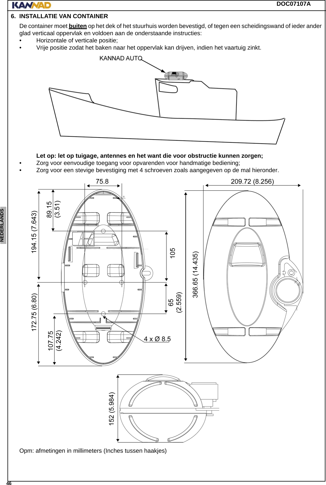 DOC07107A 46ENGLISH ESPAÑOL DEUTSCH  FRANÇAIS ITALIANO NEDERLANDS LANG7 LANG8 LANG9 LANG10 LANG11 LANG12 6. INSTALLATIE VAN CONTAINERDe container moet buiten op het dek of het stuurhuis worden bevestigd, of tegen een scheidingswand of ieder ander glad verticaal oppervlak en voldoen aan de onderstaande instructies: • Horizontale of verticale positie; • Vrije positie zodat het baken naar het oppervlak kan drijven, indien het vaartuig zinkt. Let op: let op tuigage, antennes en het want die voor obstructie kunnen zorgen;• Zorg voor eenvoudige toegang voor opvarenden voor handmatige bediening;• Zorg voor een stevige bevestiging met 4 schroeven zoals aangegeven op de mal hieronder.Opm: afmetingen in millimeters (Inches tussen haakjes)